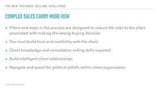 © 2020 Abyss Global Ltd.
THE NEW ‘DISTANCE-SELLING’ CHALLENGE
COMPLEX SALES CARRY MORE RISK
▸ Filters and steps in the process are designed to reduce the risks to the client
associated with making the wrong buying decision
▸ You must build trust and credibility with the client
▸ Client knowledge and consultative selling skills required
▸ Build intelligent client relationships
▸ Navigate and avoid the political pitfalls within client organisation
 