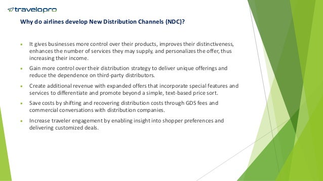 Why do airlines develop New Distribution Channels (NDC)?
 It gives businesses more control over their products, improves their distinctiveness,
enhances the number of services they may supply, and personalizes the offer, thus
increasing their income.
 Gain more control over their distribution strategy to deliver unique offerings and
reduce the dependence on third-party distributors.
 Create additional revenue with expanded offers that incorporate special features and
services to differentiate and promote beyond a simple, text-based price sort.
 Save costs by shifting and recovering distribution costs through GDS fees and
commercial conversations with distribution companies.
 Increase traveler engagement by enabling insight into shopper preferences and
delivering customized deals.
 