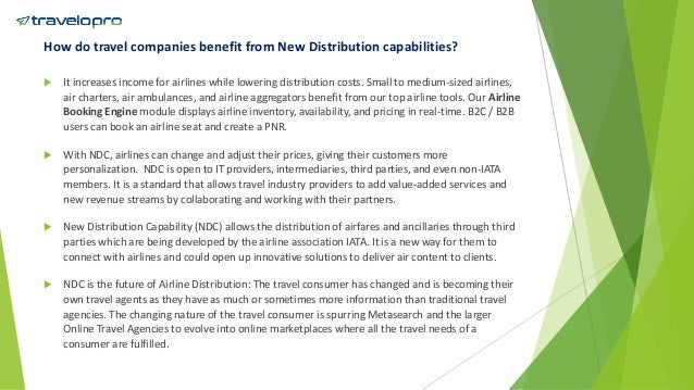 How do travel companies benefit from New Distribution capabilities?
 It increases income for airlines while lowering distribution costs. Small to medium-sized airlines,
air charters, air ambulances, and airline aggregators benefit from our top airline tools. Our Airline
Booking Engine module displays airline inventory, availability, and pricing in real-time. B2C / B2B
users can book an airline seat and create a PNR.
 With NDC, airlines can change and adjust their prices, giving their customers more
personalization. NDC is open to IT providers, intermediaries, third parties, and even non-IATA
members. It is a standard that allows travel industry providers to add value-added services and
new revenue streams by collaborating and working with their partners.
 New Distribution Capability (NDC) allows the distribution of airfares and ancillaries through third
parties which are being developed by the airline association IATA. It is a new way for them to
connect with airlines and could open up innovative solutions to deliver air content to clients.
 NDC is the future of Airline Distribution: The travel consumer has changed and is becoming their
own travel agents as they have as much or sometimes more information than traditional travel
agencies. The changing nature of the travel consumer is spurring Metasearch and the larger
Online Travel Agencies to evolve into online marketplaces where all the travel needs of a
consumer are fulfilled.
 