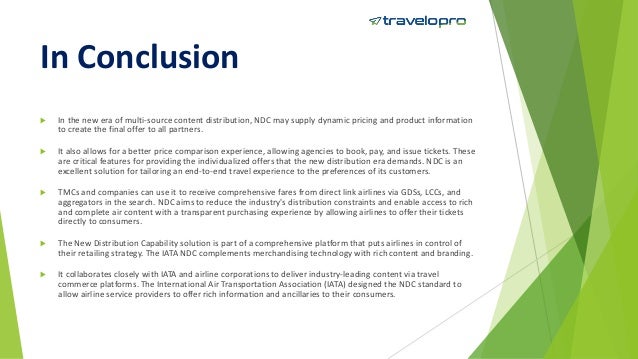 In Conclusion
 In the new era of multi-source content distribution, NDC may supply dynamic pricing and product information
to create the final offer to all partners.
 It also allows for a better price comparison experience, allowing agencies to book, pay, and issue tickets. These
are critical features for providing the individualized offers that the new distribution era demands. NDC is an
excellent solution for tailoring an end-to-end travel experience to the preferences of its customers.
 TMCs and companies can use it to receive comprehensive fares from direct link airlines via GDSs, LCCs, and
aggregators in the search. NDC aims to reduce the industry's distribution constraints and enable access to rich
and complete air content with a transparent purchasing experience by allowing airlines to offer their tickets
directly to consumers.
 The New Distribution Capability solution is part of a comprehensive platform that puts airlines in control of
their retailing strategy. The IATA NDC complements merchandising technology with rich content and branding.
 It collaborates closely with IATA and airline corporations to deliver industry-leading content via travel
commerce platforms. The International Air Transportation Association (IATA) designed the NDC standard to
allow airline service providers to offer rich information and ancillaries to their consumers.
 