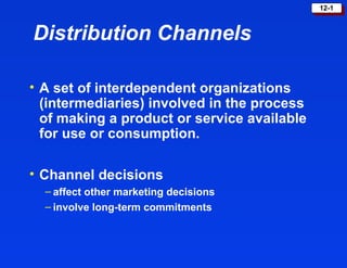 12-112-1
Distribution Channels
• A set of interdependent organizations
(intermediaries) involved in the process
of making a product or service available
for use or consumption.
• Channel decisions
– affect other marketing decisions
– involve long-term commitments
 