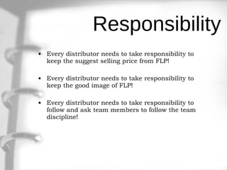 Responsibility Every distributor needs to take responsibility to keep the suggest selling price from FLP! Every distributor needs to take responsibility to keep the good image of FLP! Every distributor needs to take responsibility to follow and ask team members to follow the team discipline! 