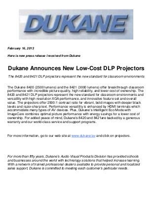 February 16, 2013

Here is new press release I received from Dukane



Dukane Announces New Low-Cost DLP Projectors
The 8420 and 8421 DLP projectors represent the new standard for classroom environments


The Dukane 8420 (2500 lumens) and the 8421 (3000 lumens) offer breakthrough classroom
performance with incredible picture quality, high reliability, and lower cost of ownership. The
8420 and 8421 DLP projectors represent the new standard for classroom environments and
versatility with high resolution XGA performance, and innovative feature set and overall
value. The projectors offer 2500:1 contrast ratio for vibrant, bold images with deeper black
levels and razor-sharp text. Performance versatility is enhanced by HDMI terminals which
accommodate many types of AV devices. Plus, Dukane’s Intelligent Eco Mode with
ImageCare combines optimal picture performance with energy savings for a lower cost of
ownership. For added peace of mind, Dukane’s 8420 and 8421are backed by a generous
warranty and our world-class service and support programs.



For more information, go to our web site at www.dukane/av and click on projectors.




For more than fifty years, Dukane’s Audio Visual Products Division has provided schools
and businesses around the world with technology solutions that helped increase learning.
With a network of trained professional dealers available to provide personal and localized
sales support, Dukane is committed to meeting each customer’s particular needs.
 
