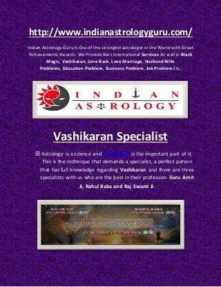 http://www.indianastrologyguru.com/
Indian Astrology Guru is 0ne of the strongest astrologer in the World with Great
Achievements Awards. We Provide Best International Services As well in Black
Magic, Vashikaran, Love Back, Love Marriage, Husband Wife
Problems, Education Problem, Business Problem, Job Problem Etc.
Vashikaran Specialist
 Astrology is a science and Vashikaran is the important part of it.
This is the technique that demands a specialist, a perfect person
that has full knowledge regarding Vashikaran and there are three
specialists with us who are the best in their profession Guru Amit
Ji, Rahul Baba and Raj Swami Ji.
 