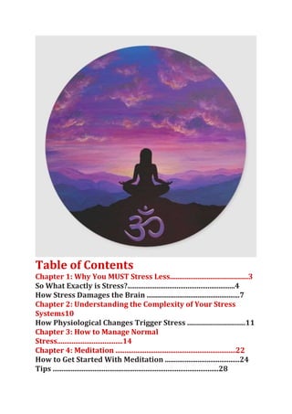 Table of Contents
Chapter 1: Why You MUST Stress Less...........................................3
So What Exactly is Stress?...........................................................4
How Stress Damages the Brain ...................................................7
Chapter 2: Understanding the Complexity of Your Stress
Systems10
How Physiological Changes Trigger Stress ................................11
Chapter 3: How to Manage Normal
Stress....................................14
Chapter 4: Meditation ..................................................................22
How to Get Started With Meditation .........................................24
Tips ...........................................................................................28
 
