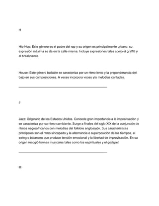 H

Hip-Hop: Este género es el padre del rap y su origen es principalmente urbano, su
expresión máxima se da en la calle misma. Incluye expresiones tales como el graffiti y
el breakdance.

House: Este género bailable se caracteriza por un ritmo lento y la preponderancia del
bajo en sus composiciones. A veces incorpora voces y/o melodías cantadas.
___________________________________________________

J

Jazz: Originario de los Estados Unidos. Concede gran importancia a la improvisación y
se caracteriza por su ritmo cambiante. Surge a finales del siglo XIX de la conjunción de
ritmos negroafricanos con melodías del folklore anglosajón. Sus características
principales son el ritmo sincopado y la alternancia o superposición de los tiempos, el
swing o balanceo que produce tensión emocional y la libertad de improvisación. En su
origen recogió formas musicales tales como los espirituales y el godspel.
___________________________________________________

M

 