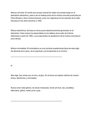 Música concreta: El sonido que aunque natural de origen se procesa luego en el
laboratorio electrónico, pasó a ser la materia prima de la música concreta producida por
Pierre Boulez y otros músicos jóvenes, junto con ingenieros en los estudios de la radio
francesa en los años cercanos a 1949.

Música electrónica: Se basa en tonos puros electrónicamente generados en el
laboratorio. Esta música fue desarrollada en los talleres de la radio de Colonia
(Alemania) a partir de 1985, y sus exponentes se apoderaron de la música concreta en
poco tiempo.

Música minimalista: El minimalismo es una corriente academicista típica de este siglo.
Se alimenta de lo sacro, de lo espiritual y se fundamenta en lo mínimo.
___________________________________________________

N

New Age: Sus raíces son el rock y el jazz. En el tronco se injertan retoños de música
étnica, electrónica y minimalista.

Nueva onda: Este género, de raíces mexicanas, funde art-rock, ska, sicodélica,
alternativa, gótica, metal, punk y pop.

___________________________________________________

 