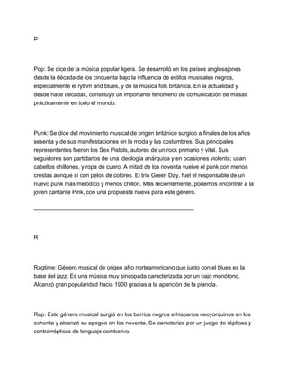 P

Pop: Se dice de la música popular ligera. Se desarrolló en los países anglosajones
desde la década de los cincuenta bajo la influencia de estilos musicales negros,
especialmente el rythm and blues, y de la música folk británica. En la actualidad y
desde hace décadas, constituye un importante fenómeno de comunicación de masas
prácticamente en todo el mundo.

Punk: Se dice del movimiento musical de origen británico surgido a finales de los años
sesenta y de sus manifestaciones en la moda y las costumbres. Sus principales
representantes fueron los Sex Pistols, autores de un rock primario y vital. Sus
seguidores son partidarios de una ideología anárquica y en ocasiones violenta; usan
cabellos chillones, y ropa de cuero. A mitad de los noventa vuelve el punk con menos
crestas aunque sí con pelos de colores. El trío Green Day, fuel el responsable de un
nuevo punk más melódico y menos chillón. Más recientemente, podemos encontrar a la
joven cantante Pink, con una propuesta nueva para este género.
___________________________________________________

R

Ragtime: Género musical de origen afro norteamericano que junto con el blues es la
base del jazz. Es una música muy sincopada caracterizada por un bajo monótono.
Alcanzó gran popularidad hacia 1900 gracias a la aparición de la pianola.

Rap: Este género musical surgió en los barrios negros e hispanos neoyorquinos en los
ochenta y alcanzó su apogeo en los noventa. Se caracteriza por un juego de réplicas y
contrarréplicas de lenguaje combativo.

 