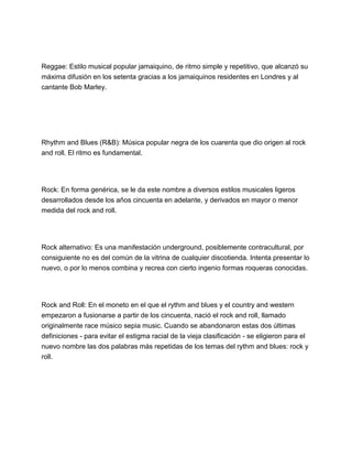 Reggae: Estilo musical popular jamaiquino, de ritmo simple y repetitivo, que alcanzó su
máxima difusión en los setenta gracias a los jamaiquinos residentes en Londres y al
cantante Bob Marley.

Rhythm and Blues (R&B): Música popular negra de los cuarenta que dio origen al rock
and roll. El ritmo es fundamental.

Rock: En forma genérica, se le da este nombre a diversos estilos musicales ligeros
desarrollados desde los años cincuenta en adelante, y derivados en mayor o menor
medida del rock and roll.

Rock alternativo: Es una manifestación underground, posiblemente contracultural, por
consiguiente no es del común de la vitrina de cualquier discotienda. Intenta presentar lo
nuevo, o por lo menos combina y recrea con cierto ingenio formas roqueras conocidas.

Rock and Roll: En el moneto en el que el rythm and blues y el country and western
empezaron a fusionarse a partir de los cincuenta, nació el rock and roll, llamado
originalmente race músico sepia music. Cuando se abandonaron estas dos últimas
definiciones - para evitar el estigma racial de la vieja clasificación - se eligieron para el
nuevo nombre las dos palabras más repetidas de los temas del rythm and blues: rock y
roll.

 