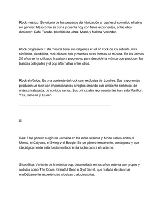 Rock mestizo: Se originó de los procesos de hibridación al cual está sometido el latino
en general. México fue su cuna y cuenta hoy con fieles exponentes, entre ellos
destacan: Café Tacuba, botellita de Jérez, Maná y Maldita Vecindad.

Rock progresivo: Esta música tiene sus orígenes en el art rock de los setenta, rock
sinfónico, sicodélica, rock clásico, folk y muchas otras formas de música. En los últimos
20 años se ha utilizado la palabra progresivo para describir la música que producen las
bandas colegiales y el pop alternativo entre otros.

Rock sinfónico: Es una corriente del rock casi exclusiva de Londres. Sus exponentes
producen un rock con impresionantes arreglos creando ese ambiente sinfónico, de
música trabajada, de sonidos serios. Sus principales representantes han sido Marillion,
Yes, Génesis y Queen.
___________________________________________________

S

Ska: Este género surgió en Jamaica en los años sesenta y funde estilos como el
Mento, el Calypso, el Swing y el Boogie. Es un género irreverente, contagioso y que
ideológicamente está fundamentado en la lucha contra el racismo.

Sicodélica: Variante de la música pop, desarrollada en los años setenta por grupos y
solistas como The Doors, Greatful Dead o Syd Barret, que trataba de plasmar
melódicamente experiencias síquicas o alucinatorias.

 
