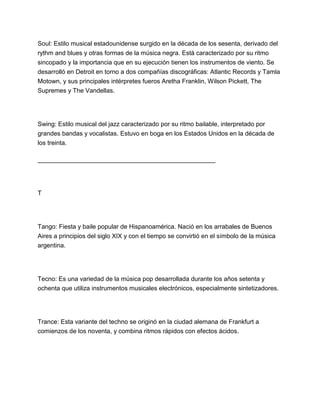 Soul: Estilo musical estadounidense surgido en la década de los sesenta, derivado del
rythm and blues y otras formas de la música negra. Está caracterizado por su ritmo
sincopado y la importancia que en su ejecución tienen los instrumentos de viento. Se
desarrolló en Detroit en torno a dos compañías discográficas: Atlantic Records y Tamla
Motown, y sus principales intérpretes fueros Aretha Franklin, Wilson Pickett, The
Supremes y The Vandellas.

Swing: Estilo musical del jazz caracterizado por su ritmo bailable, interpretado por
grandes bandas y vocalistas. Estuvo en boga en los Estados Unidos en la década de
los treinta.
___________________________________________________

T

Tango: Fiesta y baile popular de Hispanoamérica. Nació en los arrabales de Buenos
Aires a principios del siglo XIX y con el tiempo se convirtió en el símbolo de la música
argentina.

Tecno: Es una variedad de la música pop desarrollada durante los años setenta y
ochenta que utiliza instrumentos musicales electrónicos, especialmente sintetizadores.

Trance: Esta variante del techno se originó en la ciudad alemana de Frankfurt a
comienzos de los noventa, y combina ritmos rápidos con efectos ácidos.

 