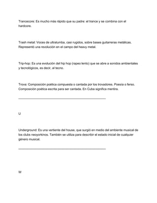 Trancecore: Es mucho más rápido que su padre: el trance y se combina con el
hardcore.

Trash metal: Voces de ultratumba, casi rugidos, sobre bases guitarreras metálicas.
Representó una revolución en el campo del heavy metal.

Trip-hop: Es una evolución del hip hop (rapeo lento) que se abre a sonidos ambientales
y tecnológicos, es decir, al tecno.

Trova: Composición poética compuesta o cantada por los trovadores. Poesía o ferso.
Composición poética escrita para ser cantada. En Cuba significa mentira.
___________________________________________________

U

Underground: Es una vertiente del house, que surgió en medio del ambiente musical de
los clubs neoyorkinos. También se utiliza para describir el estado inicial de cualquier
género musical.
___________________________________________________

W

 