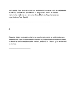 World Music: Es el término que recopila la música tradicional de todas las naciones del
mundo. Su escalada a la globalización se dio gracias a mezcla de ritmos e
instrumentos modernos con la música étnica. El principal exponente de este
movimiento es Peter Gabriel.
___________________________________________________

Z

Zarzuela: Obra dramática y musical en la que alternativamente se habla, se canta y a
veces se baila. Las primeras representaciones de obras teatrales musicales españolas
se dieron en la residencia real de La Zarzuela, en época de Felipe IV, y de ahí tomaron
su nombre.
__________________________

 