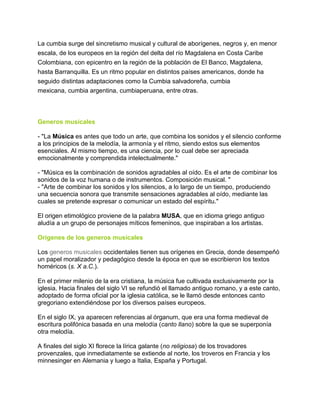 La cumbia surge del sincretismo musical y cultural de aborígenes, negros y, en menor
escala, de los europeos en la región del delta del río Magdalena en Costa Caribe
Colombiana, con epicentro en la región de la población de El Banco, Magdalena,
hasta Barranquilla. Es un ritmo popular en distintos países americanos, donde ha
seguido distintas adaptaciones como la Cumbia salvadoreña, cumbia
mexicana, cumbia argentina, cumbiaperuana, entre otras.

Generos musicales
- "La Música es antes que todo un arte, que combina los sonidos y el silencio conforme
a los principios de la melodía, la armonía y el ritmo, siendo estos sus elementos
esenciales. Al mismo tiempo, es una ciencia, por lo cual debe ser apreciada
emocionalmente y comprendida intelectualmente."
- "Música es la combinación de sonidos agradables al oído. Es el arte de combinar los
sonidos de la voz humana o de instrumentos. Composición musical. "
- "Arte de combinar los sonidos y los silencios, a lo largo de un tiempo, produciendo
una secuencia sonora que transmite sensaciones agradables al oído, mediante las
cuales se pretende expresar o comunicar un estado del espíritu."
El origen etimológico proviene de la palabra MUSA, que en idioma griego antiguo
aludía a un grupo de personajes míticos femeninos, que inspiraban a los artistas.
Origenes de los generos musicales
Los generos musicales occidentales tienen sus orígenes en Grecia, donde desempeñó
un papel moralizador y pedagógico desde la época en que se escribieron los textos
homéricos (s. X a.C.).
En el primer milenio de la era cristiana, la música fue cultivada exclusivamente por la
iglesia. Hacia finales del siglo VI se refundió el llamado antiguo romano, y a este canto,
adoptado de forma oficial por la iglesia católica, se le llamó desde entonces canto
gregoriano extendiéndose por los diversos países europeos.
En el siglo IX, ya aparecen referencias al órganum, que era una forma medieval de
escritura polifónica basada en una melodía (canto llano) sobre la que se superponía
otra melodía.
A finales del siglo XI florece la lírica galante (no religiosa) de los trovadores
provenzales, que inmediatamente se extiende al norte, los troveros en Francia y los
minnesinger en Alemania y luego a Italia, España y Portugal.

 
