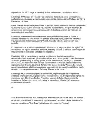 A principios del 1200 surge el motete (canto a varias voces con distintas letras).
En el siglo XIV floreció en Francia y se extendió a Italia el ars nova, con repertorio
profano(rondós, baladas, y madrigales), apareciendo músicos como Phillippe de Vitry o
Francesco Landino.
En el 1400 se desarrolla la polifonía en la escuela franco-flamenca, a la que pertenecen
Guillaume Dufay, Guilles Binchois y su máximo representante, Josquin des Prés. El
renacimiento se inició como una prolongación de la etapa anterior, así nacieron los
repertorios instrumentales.
La música se enriqueció verdaderamente en el periodo barroco con la ópera, la
cantata, y el oratorio. Tres fueron los centros musicales: Italia, Alemania y Francia.
Figuras señeras de la música, como Vivaldi, Haendel y Bach, aparecen en este
periodo.
El clasicismo, fue el periodo que le siguió, abarcando la segunda mitad del siglo XVIII,
destacando las figuras alemanas de Gluck, Haydn y Mozart. El periodo clásico aport´el
mejoramiento de la técnica en todos sus aspectos.
En el siglo XIX, el romanticismo musical significó una libertad compositiva,
desarrollándose los grandes géneros sinfónicos, abundando genios como: Beethoven,
Schubert, [[Schumann], [Chopin]] y Liszt. En un romanticismo tardío (si lo tomamos
con humor), los nacionalismos hicieron su entrada en la música, destacando como
representantes Brahms, [Dvorak]], Tchaikovski, Grieg, [Verdi]] y Wagner. La ruptura
con el romanticismo y la incorporación de innovaciones, se produjo en el último cuarto
de siglo, con compositores como Debussy, Mahler, entre otros.
En el siglo XX, Schöenberg aporta el atonalismo, imponiéndose las vanguardias
estéticas: impresionismo, expresionismo, neoclasicismo, etc. Compositores dignos de
mencionar son: Stravinski, Bártok, Prokófiev, Manuel de Falla. Cabe señalar la
importancia de lasemisoras de radio sobre la evolucion y difusión de los generos
musicales en el mundo.
A

Acid: El estílo de música acid corresponde a la evolución del house hacia los sonidos
crujientes, y repetitivos. Tomó como icono la famosa "carita feliz". El Dj Pierre fue su
inventor con el tema "Acid Trax" (editado con el nombre de Phuture).

 