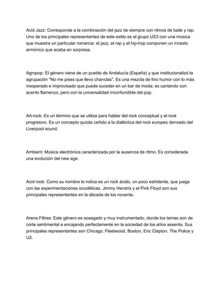 Acid Jazz: Corresponde a la combinación del jazz de siempre con ritmos de baile y rap.
Uno de los principales representantes de este estilo es el grupo US3 con una música
que muestra un particular romance: el jazz, el rap y el hip-hop componen un incesto
armónico que acaba en sorpresa.

Agropop: El género viene de un pueblo de Andalucía (España) y que institucionalizó la
agrupación "No me pises que llevo chanclas". Es una mezcla de fino humor con lo más
inesperado e improvisado que puede suceder en un bar de moda; es cantando con
acento flamenco, pero con la universalidad inconfundible del pop.

Art-rock: Es un término que se utiliza para hablar del rock conceptual y el rock
progresivo. Es un concepto quizás ceñido a la dialéctica del rock europeo derivado del
Liverpool sound.

Ambient: Música electrónica caracterizada por la ausencia de ritmo. Es considerada
una evolución del new age.

Acid rock: Como su nombre lo indica es un rock ácido, un poco estridente, que juega
con las experimentaciones sicodélicas. Jimmy Hendrix y el Pink Floyd son sus
principales representantes en la década de los noventa.

Arena Filtres: Este género es sosegado y muy instrumentado, donde los temas son de
corte sentimental a encajando perfectamente en la sociedad de los años sesenta. Sus
principales representantes son Chicago, Fleetwood, Boston, Eric Clapton, The Police y
U2.

 