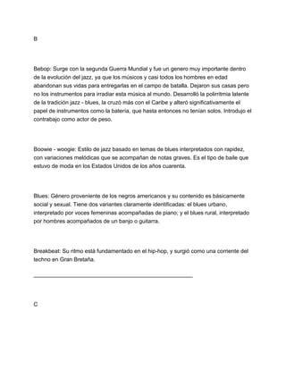 B

Bebop: Surge con la segunda Guerra Mundial y fue un genero muy importante dentro
de la evolución del jazz, ya que los músicos y casi todos los hombres en edad
abandonan sus vidas para entregarlas en el campo de batalla. Dejaron sus casas pero
no los instrumentos para irradiar esta música al mundo. Desarrolló la polirritmia latente
de la tradición jazz - blues, la cruzó más con el Caribe y alteró significativamente el
papel de instrumentos como la batería, que hasta entonces no tenían solos. Introdujo el
contrabajo como actor de peso.

Boowie - woogie: Estilo de jazz basado en temas de blues interpretados con rapidez,
con variaciones melódicas que se acompañan de notas graves. Es el tipo de baile que
estuvo de moda en los Estados Unidos de los años cuarenta.

Blues: Género proveniente de los negros americanos y su contenido es básicamente
social y sexual. Tiene dos variantes claramente identificadas: el blues urbano,
interpretado por voces femeninas acompañadas de piano; y el blues rural, interpretado
por hombres acompañados de un banjo o guitarra.

Breakbeat: Su ritmo está fundamentado en el hip-hop, y surgió como una corriente del
techno en Gran Bretaña.
___________________________________________________

C

 