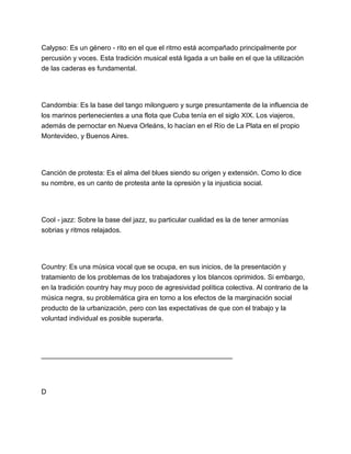 Calypso: Es un género - rito en el que el ritmo está acompañado principalmente por
percusión y voces. Esta tradición musical está ligada a un baile en el que la utilización
de las caderas es fundamental.

Candombia: Es la base del tango milonguero y surge presuntamente de la influencia de
los marinos pertenecientes a una flota que Cuba tenía en el siglo XIX. Los viajeros,
además de pernoctar en Nueva Orleáns, lo hacían en el Río de La Plata en el propio
Montevideo, y Buenos Aires.

Canción de protesta: Es el alma del blues siendo su origen y extensión. Como lo dice
su nombre, es un canto de protesta ante la opresión y la injusticia social.

Cool - jazz: Sobre la base del jazz, su particular cualidad es la de tener armonías
sobrias y ritmos relajados.

Country: Es una música vocal que se ocupa, en sus inicios, de la presentación y
tratamiento de los problemas de los trabajadores y los blancos oprimidos. Si embargo,
en la tradición country hay muy poco de agresividad política colectiva. Al contrario de la
música negra, su problemática gira en torno a los efectos de la marginación social
producto de la urbanización, pero con las expectativas de que con el trabajo y la
voluntad individual es posible superarla.

__________________________________________________

D

 
