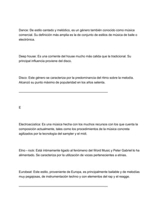 Dance: De estilo cantado y melódico, es un género también conocido como música
comercial. Su definición más amplia es la de conjunto de estilos de música de baile o
electrónica.

Deep house: Es una corriente del house mucho más calida que la tradicional. Su
principal influencia proviene del disco.

Disco: Este género se caracteriza por la predominancia del ritmo sobre la melodía.
Alcanzó su punto máximo de popularidad en los años setenta.
___________________________________________________

E

Electroacústica: Es una música hecha con los muchos recursos con los que cuenta la
composición actualmente, tales como los procedimientos de la música concreta
agilizados por la tecnología del sampler y el midi.

Etno - rock: Está íntimamente ligado al fenómeno del Word Music y Peter Gabriel lo ha
alimentado. Se caracteriza por la utilización de voces pertenecientes a etnias.

Eurobeat: Este estilo, proveniente de Europa, es principalmente bailable y de melodías
muy pegajosas, de instrumentación techno y con elementos del rap y el reagge.
___________________________________________________

 