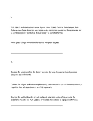 F

Folk: Nació en Estados Unidos con figuras como Woody Guthrie, Pete Seeger, Bob
Dylan y Joan Baez, teniendo sus raíces en las canciones populares. Se caracteriza por
la temática social y combativa de sus letras y la sencillez formal.

Free - jazz: Otorga libertad total al solista intérprete de jazz.

___________________________________________________

G

Garage: Es un género hijo del disco y también del soul. Incorpora vibrantes voces
cargadas de sentimiento.

Gabber: Se originó en Rotterdam (Alemania) y se caracteriza por un ritmo muy rápido y
repetitivo. Los adolecentes son su público primario.

Grunge: Es un híbrido entre el rock y el punk originado en los años noventa. Su
exponente máximo fue Kurt Cobain, el vocalista fallecido de la agrupación Nirvana.
___________________________________________________

 