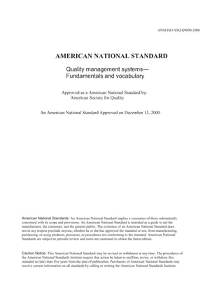 ANSI/ISO/ASQ Q9000-2000<br />AMERICAN NATIONAL STANDARD<br />Quality management systems—<br />Fundamentals and vocabulary<br />Approved as a American National Standard by:<br />        American Society for Quality<br />An American National Standard Approved on December 13, 2000<br />American National Standards: An American National Standard implies a consensus of those substantially<br />concerned with its scope and provisions. An American National Standard is intended as a guide to aid the<br />manufacturer, the consumer, and the general public. The existence of an American National Standard does<br />not in any respect preclude anyone, whether he or she has approved the standard or not, from manufacturing,<br />purchasing, or using products, processes, or procedures not conforming to the standard. American National<br />Standards are subject to periodic review and users are cautioned to obtain the latest edition.<br />Caution Notice: This American National Standard may be revised or withdrawn at any time. The procedures of<br />the American National Standards Institute require that action be taken to reaffirm, revise, or withdraw this<br />standard no later than five years from the date of publication. Purchasers of American National Standards may<br />receive current information on all standards by calling or writing the American National Standards Institute.<br />00©2000 by ASQ<br />Copyright Protection Notice for the ANSI/ISO/ASQ Q9000-2000 Standard.<br />This standard is subject to copyright claims of ISO, ANSI, and ASQ. Not for resale. No part of this publication may<br />be reproduced in any form, including an electronic retrieval system, without the prior written permission of ASQ. All<br />requests pertaining to the ANSI/ISO/ASQ Q9000-2000 Standard should be submitted to ASQ.<br />Note: As used in this document, the term “International Standard” refers to the American National Standard<br />adoption of this and other International Standards.<br />ASQ will consider requests for change and information on the submittal of such requests regarding this Standard.<br />All requests should be in writing to the attention of the Standards administrator at the address below.<br />ASQ Mission: The American Society for Quality advances individual and organizational performance excellence<br />worldwide by providing opportunities for learning, quality improvement, and knowledge exchange.<br />PDF disclaimer<br />This PDF file may contain embedded typefaces. In accordance with Adobe’s licensing policy, this file may be viewed but shall not be edited<br />or printed. In downloading this file, parties accept therein the responsibility of not infringing Adobe’s licensing policy. ASQ accepts no<br />liability in this area.<br />Adobe is a trademark of Adobe Systems Incorporated.<br />Details of the software products used to create this PDF file can be found in the General Info relative to the file; the PDF-creation<br />parameters were optimized for printing. Every care has been taken to ensure that the file is suitable for use by our customers. In the<br />unlikely event that a problem relating to it is found, please inform ASQ at the address below.<br />Published by:<br />Quality Press<br />P.O. Box 3005<br />Milwaukee, Wisconsin 53201-3005<br />800-248-1946<br />Fax 414-272-1734<br />www.asq.org<br />http://qualitypress.asq.org<br />http://standardsgroup.asq.org<br />ANSI/ISO/ASQ Q9000-2000<br />Contents<br />Page<br />1 Scope ...............................................................................................................................................................<br />2 Fundamentals of quality management systems ...............................................................................................<br />2.1<br />2.2<br />2.3<br />2.4<br />2.5<br />2.6<br />2.7<br />2.8<br />2.9<br />Rationale for quality management systems ...................................................................................................<br />Requirements for quality management systems and requirements for products ...........................................<br />Quality management systems approach .......................................................................................................<br />The process approach ...................................................................................................................................<br />Quality policy and quality objectives ..............................................................................................................<br />Role of top management within the quality management system .................................................................<br />Documentation ..............................................................................................................................................<br />Evaluating quality management systems ......................................................................................................<br />Continual improvement ..................................................................................................................................<br />1<br />1<br />1<br />1<br />2<br />2<br />2<br />3<br />4<br />4<br />5<br />6<br />6<br />6<br />7<br />7<br /> 8<br /> 9<br />10<br />12<br />12<br />14<br />15<br />16<br />17<br />2.10 Role of statistical techniques .......................................................................................................................<br />2.11 Quality management systems and other management system focuses .....................................................<br />2.12 Relationship between quality management systems and excellence models .............................................<br />3 Terms and definitions ........................................................................................................................................<br />3.1<br />3.2<br />3.3<br />3.4<br />3.5<br />3.6<br />3.7<br />3.8<br />3.9<br />3.10<br />Terms relating to quality .................................................................................................................................<br />Terms relating to management ......................................................................................................................<br />Terms relating to organization .......................................................................................................................<br />Terms relating to process and product ........................................................................................................<br />Terms relating to characteristics ..................................................................................................................<br />Terms relating to conformity ........................................................................................................................<br />Terms relating to documentation .................................................................................................................<br />Terms relating to examination ......................................................................................................................<br />Terms relating to audit .................................................................................................................................<br /> Terms relating to quality assurance for measurement processes ..............................................................<br />Annex<br />A<br />Methodology used in the development of the vocabulary ...............................................................................<br />19<br />28<br />29<br />Bibliography ..........................................................................................................................................................<br />Alphabetical index ................................................................................................................................................<br />iii<br />ANSI/ISO/ASQ Q9000-2000<br />Foreword<br />ISO (the International Organization for Standardization) is a worldwide federation of national standards bodies (ISO<br />member bodies). The work of preparing International Standards is normally carried out through ISO technical<br />committees. Each member body interested in a subject for which a technical committee has been established has<br />the right to be represented on that committee. International organizations, governmental and non-governmental, in<br />liaison with ISO, also take part in the work. ISO collaborates closely with the International Electrotechnical<br />Commission (IEC) on all matters of electrotechnical standardization.<br />International Standards are drafted in accordance with the rules given in the ISO/IEC Directives, Part 3.<br />Draft International Standards adopted by the technical committees are circulated to the member bodies for voting.<br />Publication as an International Standard requires approval by at least 75 % of the member bodies casting a vote.<br />Attention is drawn to the possibility that some of the elements of this International Standard may be the subject of<br />patent rights. ISO shall not be held responsible for identifying any or all such patent rights.<br />International Standard ISO 9000 was prepared by Technical Committee ISO/TC 176, Quality management and<br />quality assurance, Subcommittee SC 1, Concepts and terminology.<br />This second edition cancels and replaces ISO 8402:1994.<br />Annex A of this International Standard is for information only. It includes concept diagrams that provide a graphical<br />representation of the relationships between terms in specific concept fields relative to quality management systems.<br />iv<br />ANSI/ISO/ASQ Q9000-2000<br />Introduction<br />0.1 General<br />The ISO 9000 family of standards listed below has been developed to assist organizations, of all types and sizes, to<br />implement and operate effective quality management systems.<br />— ISO 9000 describes fundamentals of quality management systems and specifies the terminology for quality<br />   management systems.<br />— ISO 9001 specifies requirements for a quality management system where an organization needs to demonstrate<br />   its ability to provide products that fulfil customer and applicable regulatory requirements and aims to enhance<br />   customer satisfaction.<br />— ISO 9004 provides guidelines that consider both the effectiveness and efficiency of the quality management<br />   system. The aim of this standard is improvement of the performance of the organization and satisfaction of<br />   customers and other interested parties.<br />— ISO 19011 provides guidance on auditing quality and environmental management systems.<br />Together they form a coherent set of quality management system standards facilitating mutual understanding in<br />national and international trade.<br />0.2 Quality management principles<br />To lead and operate an organization successfully, it is necessary to direct and control it in a systematic and<br />transparent manner. Success can result from implementing and maintaining a management system that is designed<br />to continually improve performance while addressing the needs of all interested parties. Managing an organization<br />encompasses quality management amongst other management disciplines.<br />Eight quality management principles have been identified that can be used by top management in order to lead the<br />organization towards improved performance.<br />a) Customer focus<br />Organizations depend on their customers and therefore should understand current and future customer needs,<br />should meet customer requirements and strive to exceed customer expectations.<br />b) Leadership<br />Leaders establish unity of purpose and direction of the organization. They should create and maintain the<br />internal environment in which people can become fully involved in achieving the organization's objectives.<br />c) Involvement of people<br />People at all levels are the essence of an organization and their full involvement enables their abilities to be used<br />for the organization's benefit.<br />d) Process approach<br />A desired result is achieved more efficiently when activities and related resources are managed as a process.<br />e) System approach to management<br />Identifying, understanding and managing interrelated processes as a system contributes to the organization's<br />effectiveness and efficiency in achieving its objectives.<br />v<br />ANSI/ISO/ASQ Q9000-2000<br />f)<br />Continual improvement<br />Continual improvement of the organization's overall performance should be a permanent objective of the<br />organization.<br />g) Factual approach to decision making<br />Effective decisions are based on the analysis of data and information.<br />h) Mutually beneficial supplier relationships<br />An organization and its suppliers are interdependent and a mutually beneficial relationship enhances the ability<br />of both to create value.<br />These eight quality management principles form the basis for the quality management system standards within the<br />ISO 9000 family.<br />vi<br />00INTERNATIONALSTANDARD<br />ANSI/ISO/ASQ Q9000-2000<br />Quality management systems — Fundamentals and vocabulary<br />1 Scope<br />This International Standard describes fundamentals of quality management systems, which form the subject of the<br />ISO 9000 family, and defines related terms.<br />This International Standard is applicable to the following:<br />a) organizations seeking advantage through the implementation of a quality management system;<br />b) organizations seeking confidence from their suppliers that their product requirements will be satisfied;<br />c) users of the products;<br />d) those concerned with a mutual understanding of the terminology used in quality management (e.g. suppliers,<br />   customers, regulators);<br />e) those internal or external to the organization who assess the quality management system or audit it for<br />   conformity with the requirements of ISO 9001 (e.g. auditors, regulators, certification/registration bodies);<br />f)<br />those internal or external to the organization who give advice or training on the quality management system<br />appropriate to that organization;<br />g) developers of related standards.<br />2 Fundamentals of quality management systems<br />2.1 Rationale for quality management systems<br />Quality management systems can assist organizations in enhancing customer satisfaction.<br />Customers require products with characteristics that satisfy their needs and expectations. These needs and<br />expectations are expressed in product specifications and collectively referred to as customer requirements.<br />Customer requirements may be specified contractually by the customer or may be determined by the organization<br />itself. In either case, the customer ultimately determines the acceptability of the product. Because customer needs<br />and expectations are changing, and because of competitive pressures and technical advances, organizations are<br />driven to improve continually their products and processes.<br />The quality management system approach encourages organizations to analyse customer requirements, define the<br />processes that contribute to the achievement of a product which is acceptable to the customer, and keep these<br />processes under control. A quality management system can provide the framework for continual improvement to<br />increase the probability of enhancing customer satisfaction and the satisfaction of other interested parties. It provides<br />confidence to the organization and its customers that it is able to provide products that consistently fulfil<br />requirements.<br />2.2 Requirements for quality management systems and requirements for products<br />The ISO 9000 family distinguishes between requirements for quality management systems and requirements for<br />products.<br />Requirements for quality management systems are specified in ISO 9001. Requirements for quality management<br />systems are generic and applicable to organizations in any industry or economic sector regardless of the offered<br />product category. ISO 9001 itself does not establish requirements for products.<br />1<br />ANSI/ISO/ASQ Q9000-2000<br />Requirements for products can be specified by customers or by the organization in anticipation of customer<br />requirements, or by regulation. The requirements for products and in some cases associated processes can be<br />contained in, for example, technical specifications, product standards, process standards, contractual agreements<br />and regulatory requirements.<br />2.3 Quality management systems approach<br />An approach to developing and implementing a quality management system consists of several steps including the<br />following:<br />a) determining the needs and expectations of customers and other interested parties;<br />b) establishing the quality policy and quality objectives of the organization;<br />c) determining the processes and responsibilities necessary to attain the quality objectives;<br />d) determining and providing the resources necessary to attain the quality objectives;<br />e) establishing methods to measure the effectiveness and efficiency of each process;<br />f)<br />applying these measures to determine the effectiveness and efficiency of each process;<br />g) determining means of preventing nonconformities and eliminating their causes;<br />h) establishing and applying a process for continual improvement of the quality management system.<br />Such an approach is also applicable to maintaining and improving an existing quality management system.<br />An organization that adopts the above approach creates confidence in the capability of its processes and the quality<br />of its products, and provides a basis for continual improvement. This can lead to increased satisfaction of customers<br />and other interested parties and to the success of the organization.<br />2.4 The process approach<br />Any activity, or set of activities, that uses resources to transform inputs to outputs can be considered as a process.<br />For organizations to function effectively, they have to identify and manage numerous interrelated and interacting<br />processes. Often, the output from one process will directly form the input into the next process. The systematic<br />identification and management of the processes employed within an organization and particularly the interactions<br />between such processes is referred to as the “process approach”.<br />The intent of this International Standard is to encourage the adoption of the process approach to manage an<br />organization.<br />Figure 1 illustrates the process-based quality management system described the ISO 9000 family of standards. This<br />illustration shows that interested parties play a significant role in providing inputs to the organization. Monitoring the<br />satisfaction of interested parties requires the evaluation of information relating to the perception of interested parties<br />as to the extent to which their needs and expectations have been met. The model shown in Figure 1 does not show<br />processes at a detailed level.<br />2.5 Quality policy and quality objectives<br />Quality policy and quality objectives are established to provide a focus to direct the organization. Both determine the<br />desired results and assist the organization to apply its resources to achieve these results. The quality policy provides<br />a framework for establishing and reviewing quality objectives. The quality objectives need to be consistent with the<br />quality policy and the commitment to continual improvement, and their achievement needs to be measurable. The<br />achievement of quality objectives can have a positive impact on product quality, operational effectiveness and<br />financial performance and thus on the satisfaction and confidence of interested parties.<br />2<br />00ANSI/ISO/ASQ Q9000-2000<br />NOTE Statements in parentheses do not apply to ISO 9001.<br />Figure 1 — Model of a process-based quality management system<br />2.6 Role of top management within the quality management system<br />Through leadership and actions, top management can create an environment where people are fully involved and in<br />which a quality management system can operate effectively. The quality management principles (see 0.2) can be<br />used by top management as the basis of its role, which is as follows:<br />a) to establish and maintain the quality policy and quality objectives of the organization;<br />b) to promote the quality policy and quality objectives throughout the organization to increase awareness,<br />   motivation and involvement;<br />c) to ensure focus on customer requirements throughout the organization;<br />d) to ensure that appropriate processes are implemented to enable requirements of customers and other interested<br />   parties to be fulfilled and quality objectives to be achieved;<br />e) to ensure that an effective and efficient quality management system is established, implemented and maintained<br />   to achieve these quality objectives;<br />f)<br />to ensure the availability of necessary resources;<br />g) to review the quality management system periodically;<br />3<br />ANSI/ISO/ASQ Q9000-2000<br />h) to decide on actions regarding the quality policy and quality objectives;<br />i)<br />to decide on actions for improvement of the quality management system.<br />2.7 Documentation<br />2.7.1 Value of documentation<br />Documentation enables communication of intent and consistency of action. Its use contributes to<br />a) achievement of conformity to customer requirements and quality improvement,<br />b) provision of appropriate training,<br />c) repeatability and traceability,<br />d) provision of objective evidence, and<br />e) evaluation of the effectiveness and continuing suitability of the quality management system.<br />Generation of documentation should not be an end in itself but should be a value-adding activity.<br />2.7.2 Types of document used in quality management systems<br />The following types of document are used in quality management systems:<br />a) documents that provide consistent information, both internally and externally, about the organization's quality<br />   management system; such documents are referred to as quality manuals;<br />b) documents that describe how the quality management system is applied to a specific product, project or contract;<br />   such documents are referred to as quality plans;<br />c) documents stating requirements; such documents are referred to as specifications;<br />d) documents stating recommendations or suggestions; such documents are referred to as guidelines;<br />e) documents that provide information about how to perform activities and processes consistently; such documents<br />   can include documented procedures, work instructions and drawings;<br />f)<br />documents that provide objective evidence of activities performed or results achieved; such documents are<br />referred to as records.<br />Each organization determines the extent of documentation required and the media to be used. This depends on<br />factors such as the type and size of the organization, the complexity and interaction of processes, the complexity of<br />products, customer requirements, the applicable regulatory requirements, the demonstrated ability of personnel, and<br />the extent to which it is necessary to demonstrate fulfilment of quality management system requirements.<br />2.8 Evaluating quality management systems<br />2.8.1 Evaluating processes within the quality management system<br />When evaluating quality management systems, there are four basic questions that should be asked in relation to<br />every process being evaluated.<br />a) Is the process identified and appropriately defined?<br />b) Are responsibilities assigned?<br />c) Are the procedures implemented and maintained?<br />d) Is the process effective in achieving the required results?<br />4<br />ANSI/ISO/ASQ Q9000-2000<br />The collective answers to the above questions can determine the result of the evaluation. Evaluation of a quality<br />management system can vary in scope and encompass a range of activities, such as auditing and reviewing the<br />quality management system, and self-assessments.<br />2.8.2 Auditing the quality management system<br />Audits are used to determine the extent to which the quality management system requirements are fulfilled. Audit<br />findings are used to assess the effectiveness of the quality management system and to identify opportunities for<br />improvement.<br />First-party audits are conducted by, or on behalf of, the organization itself for internal purposes and can form the<br />basis for an organization's self-declaration of conformity.<br />Second-party audits are conducted by customers of the organization or by other persons on behalf of the customer.<br />Third-party audits are conducted by external independent organizations. Such organizations, usually accredited,<br />provide certification or registration of conformity with requirements such as those of ISO 9001.<br />ISO 19011 provides guidance on auditing.<br />2.8.3 Reviewing the quality management system<br />One role of top management is to carry out regular systematic evaluations of the suitability, adequacy, effectiveness<br />and efficiency of the quality management system with respect to the quality policy and quality objectives. This review<br />can include consideration of the need to adapt the quality policy and objectives in response to changing needs and<br />expectations of interested parties. The review includes determination of the need for actions.<br />Amongst other sources of information, audit reports are used for review of the quality management system.<br />2.8.4 Self-assessment<br />An organization's self-assessment is a comprehensive and systematic review of the organization's activities and<br />results referenced against the quality management system or a model of excellence.<br />Self-assessment can provide an overall view of the performance of the organization and the degree of maturity of the<br />quality management system. It can also help to identify areas requiring improvement in the organization and to<br />determine priorities.<br />2.9 Continual improvement<br />The aim of continual improvement of a quality management system is to increase the probability of enhancing the<br />satisfaction of customers and other interested parties. Actions for improvement include the following:<br />a) analysing and evaluating the existing situation to identify areas for improvement;<br />b) establishing the objectives for improvement;<br />c) searching for possible solutions to achieve the objectives;<br />d) evaluating these solutions and making a selection;<br />e) implementing the selected solution;<br />f)<br />measuring, verifying, analysing and evaluating results of the implementation to determine that the objectives<br />have been met;<br />g) formalizing changes.<br />5<br />ANSI/ISO/ASQ Q9000-2000<br />Results are reviewed, as necessary, to determine further opportunities for improvement. In this way, improvement is<br />a continual activity. Feedback from customers and other interested parties, audits and review of the quality<br />management system can also be used to identify opportunities for improvement.<br />2.10 Role of statistical techniques<br />The use of statistical techniques can help in understanding variability, and thereby can help organizations to solve<br />problems and improve effectiveness and efficiency. These techniques also facilitate better use of available data to<br />assist in decision making.<br />Variability can be observed in the behaviour and outcome of many activities, even under conditions of apparent<br />stability. Such variability can be observed in measurable characteristics of products and processes, and may be seen<br />to exist at various stages over the life cycle of products from market research to customer service and final disposal.<br />Statistical techniques can help to measure, describe, analyse, interpret and model such variability, even with a<br />relatively limited amount of data. Statistical analysis of such data can help to provide a better understanding of the<br />nature, extent and causes of variability, thus helping to solve and even prevent problems that may result from such<br />variability, and to promote continual improvement.<br />Guidance on statistical techniques in a quality management system is given in ISO/TR 10017.<br />2.11 Quality management systems and other management system focuses<br />The quality management system is that part of the organization's management system that focuses on the<br />achievement of results, in relation to the quality objectives, to satisfy the needs, expectations and requirements of<br />interested parties, as appropriate. The quality objectives complement other objectives of the organization such as<br />those related to growth, funding, profitability, the environment and occupational health and safety. The various parts<br />of an organization's management system might be integrated, together with the quality management system, into a<br />single management system using common elements. This can facilitate planning, allocation of resources, definition<br />of complementary objectives and evaluation of the overall effectiveness of the organization. The organization's<br />management system can be assessed against the organization's management system requirements. The<br />management system can also be audited against the requirements of International Standards such as ISO 9001 and<br />ISO 14001:1996. These management system audits can be carried out separately or in combination.<br />2.12 Relationship between quality management systems and excellence models<br />The approaches of quality management systems given in the ISO 9000 family of standards and in organizational<br />excellence models are based on common principles. Both approaches<br />a) enable an organization to identify its strengths and weaknesses,<br />b) contain provision for evaluation against generic models,<br />c) provide a basis for continual improvement, and<br />d) contain provision for external recognition.<br />The difference between the approaches of the quality management systems in the ISO 9000 family and the<br />excellence models lies in their scope of application. The ISO 9000 family of standards provides requirements for<br />quality management systems and guidance for performance improvement; evaluation of quality management<br />systems determines fulfilment of those requirements. The excellence models contain criteria that enable comparative<br />evaluation of organizational performance and this is applicable to all activities and all interested parties of an<br />organization. Assessment criteria in excellence models provide a basis for an organization to compare its<br />performance with the performance of other organizations.<br />6<br />ANSI/ISO/ASQ Q9000-2000<br />3 Terms and definitions<br />A term in a definition or note which is defined elsewhere in this clause is indicated by boldface followed by its entry<br />number in parentheses. Such a boldface term may be replaced in the definition by its complete definition. For<br />example:<br />product (3.4.2) is defined as “result of a process (3.4.1)”;<br />process is defined as “set of interrelated or interacting activities which transforms inputs into outputs”.<br />If the term “process” is replaced by its definition, as follows:<br />product then becomes “result of a set of interrelated or interacting activities which transforms inputs into<br />outputs”.<br />A concept limited to a special meaning in a particular context is indicated by designating the subject field in angle<br />brackets, á ñ, before the definition, for example, technical expert áauditñ (3.9.11).<br />3.1 Terms relating to quality<br />3.1.1<br />quality<br />degree to which a set of inherent characteristics (3.5.1) fulfils requirements (3.1.2)<br />NOTE 1 The term “quality” can be used with adjectives such as poor, good or excellent.<br />NOTE 2 “Inherent”, as opposed to “assigned”, means existing in something, especially as a permanent characteristic.<br />3.1.2<br />requirement<br />need or expectation that is stated, generally implied or obligatory<br />NOTE 1 “Generally implied” means that it is custom or common practice for the organization (3.3.1), its customers (3.3.5) and<br />other interested parties (3.3.7), that the need or expectation under consideration is implied.<br />NOTE 2 A qualifier can be used to denote a specific type of requirement, e.g. product requirement, quality management<br />requirement, customer requirement.<br />NOTE 3 A specified requirement is one which is stated, for example, in a document (3.7.2).<br />NOTE 4 Requirements can be generated by different interested parties.<br />3.1.3<br />grade<br />category or rank given to different quality requirements (3.1.2) for products (3.4.2), processes (3.4.1) or systems<br />(3.2.1) having the same functional use<br />EXAMPLE Class of airline ticket and category of hotel in a hotel guide.<br />NOTE When establishing a quality requirement, the grade is generally specified.<br />3.1.4<br />customer satisfaction<br />customer's perception of the degree to which the customer's requirements (3.1.2) have been fulfilled<br />NOTE 1 Customer complaints are a common indicator of low customer satisfaction but their absence does not necessarily imply<br />high customer satisfaction.<br />NOTE 2 Even when customer requirements have been agreed with the customer and fulfilled, this does not necessarily ensure<br />high customer satisfaction.<br />7<br />ANSI/ISO/ASQ Q9000-2000<br />3.1.5<br />capability<br />ability of an organization (3.3.1), system (3.2.1) or process (3.4.1) to realize a product (3.4.2) that will fulfil the<br />requirements (3.1.2) for that product<br />NOTE Process capability terms in the field of statistics are defined in ISO 3534-2.<br />3.2 Terms relating to management<br />3.2.1<br />system<br />set of interrelated or interacting elements<br />3.2.2<br />management system<br />system (3.2.1) to establish policy and objectives and to achieve those objectives<br />NOTE A management system of an organization (3.3.1) can include different management systems, such as a quality<br />management system (3.2.3), a financial management system or an environmental management system.<br />3.2.3<br />quality management system<br />management system (3.2.2) to direct and control an organization (3.3.1) with regard to quality (3.1.1)<br />3.2.4<br />quality policy<br />overall intentions and direction of an organization (3.3.1) related to quality (3.1.1) as formally expressed by top<br />management (3.2.7)<br />NOTE 1 Generally the quality policy is consistent with the overall policy of the organization and provides a framework for the<br />setting of quality objectives (3.2.5).<br />NOTE 2 Quality management principles presented in this International Standard can form a basis for the establishment of a<br />quality policy. (See 0.2.)<br />3.2.5<br />quality objective<br />something sought, or aimed for, related to quality (3.1.1)<br />NOTE 1 Quality objectives are generally based on the organization's quality policy (3.2.4).<br />NOTE 2 Quality objectives are generally specified for relevant functions and levels in the organization (3.3.1).<br />3.2.6<br />management<br />coordinated activities to direct and control an organization (3.3.1)<br />NOTE In English, the term “management” sometimes refers to people, i.e. a person or group of people with authority and<br />responsibility for the conduct and control of an organization. When “management” is used in this sense it should always be used<br />with some form of qualifier to avoid confusion with the concept “management” defined above. For example, “management shall…”<br />is deprecated whereas “top management (3.2.7) shall…” is acceptable.<br />3.2.7<br />top management<br />person or group of people who directs and controls an organization (3.3.1) at the highest level<br />3.2.8<br />quality management<br />coordinated activities to direct and control an organization (3.3.1) with regard to quality (3.1.1)<br />8<br />ANSI/ISO/ASQ Q9000-2000<br />NOTE Direction and control with regard to quality generally includes establishment of the quality policy (3.2.4) and quality<br />objectives (3.2.5), quality planning (3.2.9), quality control (3.2.10), quality assurance (3.2.11) and quality improvement<br />(3.2.12).<br />3.2.9<br />quality planning<br />part of quality management (3.2.8) focused on setting quality objectives (3.2.5) and specifying necessary<br />operational processes (3.4.1) and related resources to fulfil the quality objectives<br />NOTE Establishing quality plans (3.7.5) can be part of quality planning.<br />3.2.10<br />quality control<br />part of quality management (3.2.8) focused on fulfilling quality requirements (3.1.2)<br />3.2.11<br />quality assurance<br />part of quality management (3.2.8) focused on providing confidence that quality requirements (3.1.2) will be<br />fulfilled<br />3.2.12<br />quality improvement<br />part of quality management (3.2.8) focused on increasing the ability to fulfil quality requirements (3.1.2)<br />NOTE The requirements can be related to any aspect such as effectiveness (3.2.14), efficiency (3.2.15) or traceability (3.5.4).<br />3.2.13<br />continual improvement<br />recurring activity to increase the ability to fulfil requirements (3.1.2)<br />NOTE The process (3.4.1) of establishing objectives and finding opportunities for improvement is a continual process through<br />the use of audit findings (3.9.5) and audit conclusions (3.9.6), analysis of data, management reviews (3.8.7) or other means<br />and generally leads to corrective action (3.6.5) or preventive action (3.6.4).<br />3.2.14<br />effectiveness<br />extent to which planned activities are realized and planned results achieved<br />3.2.15<br />efficiency<br />relationship between the result achieved and the resources used<br />3.3 Terms relating to organization<br />3.3.1<br />organization<br />group of people and facilities with an arrangement of responsibilities, authorities and relationships<br />EXAMPLE Company, corporation, firm, enterprise, institution, charity, sole trader, association, or parts or combination thereof.<br />NOTE 1 The arrangement is generally orderly.<br />NOTE 2 An organization can be public or private.<br />NOTE 3 This definition is valid for the purposes of quality management system (3.2.3) standards. The term “organization” is<br />defined differently in ISO/IEC Guide 2.<br />3.3.2<br />organizational structure<br />arrangement of responsibilities, authorities and relationships between people<br />9<br />ANSI/ISO/ASQ Q9000-2000<br />NOTE 1 The arrangement is generally orderly.<br />NOTE 2 A formal expression of the organizational structure is often provided in a quality manual (3.7.4) or a quality plan<br />(3.7.5) for a project (3.4.3).<br />NOTE 3 The scope of an organizational structure can include relevant interfaces to external organizations (3.3.1).<br />3.3.3<br />infrastructure<br />áorganizationñ system of facilities, equipment and services needed for the operation of an organization (3.3.1)<br />3.3.4<br />work environment<br />set of conditions under which work is performed<br />NOTE Conditions include physical, social, psychological and environmental factors (such as temperature, recognition schemes,<br />ergonomics and atmospheric composition).<br />3.3.5<br />customer<br />organization (3.3.1) or person that receives a product (3.4.2)<br />EXAMPLE Consumer, client, end-user, retailer, beneficiary and purchaser.<br />NOTE A customer can be internal or external to the organization.<br />3.3.6<br />supplier<br />organization (3.3.1) or person that provides a product (3.4.2)<br />EXAMPLE Producer, distributor, retailer or vendor of a product, or provider of a service or information.<br />NOTE 1 A supplier can be internal or external to the organization.<br />NOTE 2 In a contractual situation a supplier is sometimes called “contractor”.<br />3.3.7<br />interested party<br />person or group having an interest in the performance or success of an organization (3.3.1)<br />EXAMPLE Customers (3.3.5), owners, people in an organization, suppliers (3.3.6), bankers, unions, partners or society.<br />NOTE A group can comprise an organization, a part thereof, or more than one organization.<br />3.4 Terms relating to process and product<br />3.4.1<br />process<br />set of interrelated or interacting activities which transforms inputs into outputs<br />NOTE 1 Inputs to a process are generally outputs of other processes.<br />NOTE 2 Processes in an organization (3.3.1) are generally planned and carried out under controlled conditions to add value.<br />NOTE 3 A process where the conformity (3.6.1) of the resulting product (3.4.2) cannot be readily or economically verified is<br />frequently referred to as a “special process”.<br />3.4.2<br />product<br />result of a process (3.4.1)<br />NOTE 1 There are four generic product categories, as follows:<br />10<br />ANSI/ISO/ASQ Q9000-2000<br />— services (e.g. transport);<br />— software (e.g. computer program, dictionary);<br />— hardware (e.g. engine mechanical part);<br />— processed materials (e.g. lubricant).<br />Many products comprise elements belonging to different generic product categories. Whether the product is then called service,<br />software, hardware or processed material depends on the dominant element. For example the offered product “automobile”<br />consists of hardware (e.g. tyres), processed materials (e.g. fuel, cooling liquid), software (e.g. engine control software, driver's<br />manual), and service (e.g. operating explanations given by the salesman).<br />NOTE 2 Service is the result of at least one activity necessarily performed at the interface between the supplier (3.3.6) and<br />customer (3.3.5) and is generally intangible. Provision of a service can involve, for example, the following:<br />— an activity performed on a customer-supplied tangible product (e.g. automobile to be repaired);<br />— an activity performed on a customer-supplied intangible product (e.g. the income statement needed to prepare a tax return);<br />— the delivery of an intangible product (e.g. the delivery of information in the context of knowledge transmission);<br />— the creation of ambience for the customer (e.g. in hotels and restaurants).<br />Software consists of information and is generally intangible and can be in the form of approaches, transactions or procedures<br />(3.4.5).<br />Hardware is generally tangible and its amount is a countable characteristic (3.5.1). Processed materials are generally tangible<br />and their amount is a continuous characteristic. Hardware and processed materials often are referred to as goods.<br />NOTE 3 Quality assurance (3.2.11) is mainly focused on intended product.<br />3.4.3<br />project<br />unique process (3.4.1), consisting of a set of coordinated and controlled activities with start and finish dates,<br />undertaken to achieve an objective conforming to specific requirements (3.1.2), including the constraints of time,<br />cost and resources<br />NOTE 1 An individual project can form part of a larger project structure.<br />NOTE 2 In some projects the objectives are refined and the product characteristics (3.5.1) defined progressively as the project<br />proceeds.<br />NOTE 3 The outcome of a project may be one or several units of product (3.4.2).<br />NOTE 4 Adapted from ISO 10006:1997.<br />3.4.4<br />design and development<br />set of processes (3.4.1) that transforms requirements (3.1.2) into specified characteristics (3.5.1) or into the<br />specification (3.7.3) of a product (3.4.2), process (3.4.1) or system (3.2.1)<br />NOTE 1 The terms “design” and “development” are sometimes used synonymously and sometimes used to define different<br />stages of the overall design and development process.<br />NOTE 2 A qualifier can be applied to indicate the nature of what is being designed and developed (e.g. product design and<br />development or process design and development).<br />3.4.5<br />procedure<br />specified way to carry out an activity or a process (3.4.1)<br />NOTE 1 Procedures can be documented or not.<br />NOTE 2 When a procedure is documented, the term “written procedure” or “documented procedure” is frequently used. The<br />document (3.7.2) that contains a procedure can be called a “procedure document”.<br />11<br />ANSI/ISO/ASQ Q9000-2000<br />3.5 Terms relating to characteristics<br />3.5.1<br />characteristic<br />distinguishing feature<br />NOTE 1 A characteristic can be inherent or assigned.<br />NOTE 2 A characteristic can be qualitative or quantitative.<br />NOTE 3 There are various classes of characteristic, such as the following:<br />— physical (e.g. mechanical, electrical, chemical or biological characteristics);<br />— sensory (e.g. related to smell, touch, taste, sight, hearing);<br />— behavioral (e.g. courtesy, honesty, veracity);<br />— temporal (e.g. punctuality, reliability, availability);<br />— ergonomic (e.g. physiological characteristic, or related to human safety);<br />— functional (e.g. maximum speed of an aircraft).<br />3.5.2<br />quality characteristic<br />inherent characteristic (3.5.1) of a product (3.4.2), process (3.4.1) or system (3.2.1) related to a requirement<br />(3.1.2)<br />NOTE 1 Inherent means existing in something, especially as a permanent characteristic.<br />NOTE 2 A characteristic assigned to a product, process or system (e.g. the price of a product, the owner of a product) is not a<br />quality characteristic of that product, process or system.<br />3.5.3<br />dependability<br />collective term used to describe the availability performance and its influencing factors: reliability performance,<br />maintainability performance and maintenance support performance<br />NOTE Dependability is used only for general descriptions in non-quantitative terms.<br />[IEC 60050-191:1990].<br />3.5.4<br />traceability<br />ability to trace the history, application or location of that which is under consideration<br />NOTE 1 When considering product (3.4.2), traceability can relate to<br />— the origin of materials and parts,<br />— the processing history, and<br />— the distribution and location of the product after delivery.<br />NOTE 2 In the field of metrology the definition in VIM:1993, 6.10, is the accepted definition.<br />3.6 Terms relating to conformity<br />3.6.1<br />conformity<br />fulfilment of a requirement (3.1.2)<br />NOTE 1 This definition is consistent with ISO/IEC Guide 2 but differs from it in phrasing to fit into the ISO 9000 concepts.<br />NOTE 2 The term “conformance” is synonymous but deprecated.<br />12<br />ANSI/ISO/ASQ Q9000-2000<br />3.6.2<br />nonconformity<br />non-fulfilment of a requirement (3.1.2)<br />3.6.3<br />defect<br />non-fulfilment of a requirement (3.1.2) related to an intended or specified use<br />NOTE 1 The distinction between the concepts defect and nonconformity (3.6.2) is important as it has legal connotations,<br />particularly those associated with product liability issues. Consequently the term “defect” should be used with extreme caution.<br />NOTE 2 The intended use as intended by the customer (3.3.5) can be affected by the nature of the information, such as<br />operating or maintenance instructions, provided by the supplier (3.3.6).<br />3.6.4<br />preventive action<br />action to eliminate the cause of a potential nonconformity (3.6.2) or other undesirable potential situation<br />NOTE 1 There can be more than one cause for a potential nonconformity.<br />NOTE 2 Preventive action is taken to prevent occurrence whereas corrective action (3.6.5) is taken to prevent recurrence.<br />3.6.5<br />corrective action<br />action to eliminate the cause of a detected nonconformity (3.6.2) or other undesirable situation<br />NOTE 1 There can be more than one cause for a nonconformity.<br />NOTE 2 Corrective action is taken to prevent recurrence whereas preventive action (3.6.4) is taken to prevent occurrence.<br />NOTE 3 There is a distinction between correction (3.6.6) and corrective action.<br />3.6.6<br />correction<br />action to eliminate a detected nonconformity (3.6.2)<br />NOTE 1 A correction can be made in conjunction with a corrective action (3.6.5).<br />NOTE 2 A correction can be, for example, rework (3.6.7) or regrade (3.6.8).<br />3.6.7<br />rework<br />action on a nonconforming product (3.4.2) to make it conform to the requirements (3.1.2)<br />NOTE Unlike rework, repair (3.6.9) can affect or change parts of the nonconforming product.<br />3.6.8<br />regrade<br />alteration of the grade (3.1.3) of a nonconforming product (3.4.2) in order to make it conform to requirements<br />(3.1.2) differing from the initial ones<br />3.6.9<br />repair<br />action on a nonconforming product (3.4.2) to make it acceptable for the intended use<br />NOTE 1 Repair includes remedial action taken on a previously conforming product to restore it for use, for example as part of<br />maintenance.<br />NOTE 2 Unlike rework (3.6.7), repair can affect or change parts of the nonconforming product.<br />13<br />ANSI/ISO/ASQ Q9000-2000<br />3.6.10<br />scrap<br />action on a nonconforming product (3.4.2) to preclude its originally intended use<br />EXAMPLE Recycling, destruction.<br />NOTE In a nonconforming service situation, use is precluded by discontinuing the service.<br />3.6.11<br />concession<br />permission to use or release a product (3.4.2) that does not conform to specified requirements (3.1.2)<br />NOTE A concession is generally limited to the delivery of a product that has nonconforming characteristics (3.5.1) within<br />specified limits for an agreed time or quantity of that product.<br />3.6.12<br />deviation permit<br />permission to depart from the originally specified requirements (3.1.2) of a product (3.4.2) prior to realization<br />NOTE A deviation permit is generally given for a limited quantity of product or period of time, and for a specific use.<br />3.6.13<br />release<br />permission to proceed to the next stage of a process (3.4.1)<br />NOTE In English, in the context of computer software, the term “release” is frequently used to refer to a version of the software<br />itself.<br />3.7 Terms relating to documentation<br />3.7.1<br />information<br />meaningful data<br />3.7.2<br />document<br />information (3.7.1) and its supporting medium<br />EXAMPLE Record (3.7.6), specification (3.7.3), procedure document, drawing, report, standard.<br />NOTE 1 The medium can be paper, magnetic, electronic or optical computer disc, photograph or master sample, or a<br />combination thereof.<br />NOTE 2 A set of documents, for example specifications and records, is frequently called “documentation”.<br />NOTE 3 Some requirements (3.1.2) (e.g. the requirement to be readable) relate to all types of documents, however there can<br />be different requirements for specifications (e.g. the requirement to be revision controlled) and records (e.g. the requirement to be<br />retrievable).<br />3.7.3<br />specification<br />document (3.7.2) stating requirements (3.1.2)<br />NOTE A specification can be related to activities (e.g. procedure document, process specification and test specification), or<br />products (3.4.2) (e.g. product specification, performance specification and drawing).<br />3.7.4<br />quality manual<br />document (3.7.2) specifying the quality management system (3.2.3) of an organization (3.3.1)<br />NOTE Quality manuals can vary in detail and format to suit the size and complexity of an individual organization.<br />14<br />ANSI/ISO/ASQ Q9000-2000<br />3.7.5<br />quality plan<br />document (3.7.2) specifying which procedures (3.4.5) and associated resources shall be applied by whom and<br />when to a specific project (3.4.3), product (3.4.2), process (3.4.1) or contract<br />NOTE 1 These procedures generally include those referring to quality management processes and to product realization<br />processes.<br />NOTE 2 A quality plan often makes reference to parts of the quality manual (3.7.4) or to procedure documents.<br />NOTE 3 A quality plan is generally one of the results of quality planning (3.2.9).<br />3.7.6<br />record<br />document (3.7.2) stating results achieved or providing evidence of activities performed<br />NOTE 1 Records can be used, for example, to document traceability (3.5.4) and to provide evidence of verification (3.8.4),<br />preventive action (3.6.4) and corrective action (3.6.5).<br />NOTE 2 Generally records need not be under revision control.<br />3.8 Terms relating to examination<br />3.8.1<br />objective evidence<br />data supporting the existence or verity of something<br />NOTE Objective evidence may be obtained through observation, measurement, test (3.8.3), or other means.<br />3.8.2<br />inspection<br />conformity evaluation by observation and judgement accompanied as appropriate by measurement, testing or<br />gauging<br />[ISO/IEC Guide 2]<br />3.8.3<br />test<br />determination of one or more characteristics (3.5.1) according to a procedure (3.4.5)<br />3.8.4<br />verification<br />confirmation, through the provision of objective evidence (3.8.1), that specified requirements (3.1.2) have been<br />fulfilled<br />NOTE 1 The term “verified” is used to designate the corresponding status.<br />NOTE 2 Confirmation can comprise activities such as<br />— performing alternative calculations,<br />— comparing a new design specification (3.7.3) with a similar proven design specification,<br />— undertaking tests (3.8.3) and demonstrations, and<br />— reviewing documents prior to issue.<br />3.8.5<br />validation<br />confirmation, through the provision of objective evidence (3.8.1), that the requirements (3.1.2) for a specific<br />intended use or application have been fulfilled<br />NOTE 1 The term “validated” is used to designate the corresponding status.<br />15<br />ANSI/ISO/ASQ Q9000-2000<br />NOTE 2 The use conditions for validation can be real or simulated.<br />3.8.6<br />qualification process<br />process (3.4.1) to demonstrate the ability to fulfil specified requirements (3.1.2)<br />NOTE 1 The term “qualified” is used to designate the corresponding status.<br />NOTE 2 Qualification can concern persons, products (3.4.2), processes or systems (3.2.1).<br />EXAMPLE Auditor qualification process, material qualification process.<br />3.8.7<br />review<br />activity undertaken to determine the suitability, adequacy and effectiveness (3.2.14) of the subject matter to achieve<br />established objectives<br />NOTE Review can also include the determination of efficiency (3.2.15).<br />EXAMPLE Management review, design and development review, review of customer requirements and nonconformity review.<br />3.9 Terms relating to audit<br />NOTE The terms and definitions given in 3.9 have been prepared in anticipation of the publication of ISO 19011. It is possible<br />that they will be modified in that standard.<br />3.9.1<br />audit<br />systematic, independent and documented process (3.4.1) for obtaining audit evidence (3.9.4) and evaluating it<br />objectively to determine the extent to which audit criteria (3.9.3) are fulfilled<br />NOTE Internal audits, sometimes called first-party audits, are conducted by, or on behalf of, the organization (3.3.1) itself for<br />internal purposes and can form the basis for an organization’s self-declaration of conformity (3.6.1).<br />External audits include what are generally termed “second-” or “third-party audits”.<br />Second-party audits are conducted by parties having an interest in the organization, such as customers, or by other persons on<br />their behalf.<br />Third-party audits are conducted by external independent organizations. Such organizations provide certification or registration of<br />conformity with requirements such as those of ISO 9001 and ISO 14001:1996.<br />When quality and environmental management systems (3.2.2) are audited together, this is termed a “combined audit”.<br />When two or more auditing organizations cooperate to audit a single auditee (3.9.8) jointly, this is termed “joint audit”.<br />3.9.2<br />audit programme<br />set of one or more audits (3.9.1) planned for a specific time frame and directed towards a specific purpose<br />3.9.3<br />audit criteria<br />set of policies, procedures (3.4.5) or requirements (3.1.2) used as a reference<br />3.9.4<br />audit evidence<br />records (3.7.6), statements of fact or other information (3.7.1) which are relevant to the audit criteria (3.9.3) and<br />verifiable<br />NOTE Audit evidence can be qualitative or quantitative.<br />16<br />ANSI/ISO/ASQ Q9000-2000<br />3.9.5<br />audit findings<br />results of the evaluation of the collected audit evidence (3.9.4) against audit criteria (3.9.3)<br />NOTE Audit findings can indicate either conformity or nonconformity with audit criteria, or opportunities for improvement.<br />3.9.6<br />audit conclusion<br />outcome of an audit (3.9.1) provided by the audit team (3.9.10) after consideration of the audit objectives and all<br />audit findings (3.9.5)<br />3.9.7<br />audit client<br />organization (3.3.1) or person requesting an audit (3.9.1)<br />3.9.8<br />auditee<br />organization (3.3.1) being audited<br />3.9.9<br />auditor<br />person with the competence (3.9.12) to conduct an audit (3.9.1)<br />3.9.10<br />audit team<br />one or more auditors (3.9.9) conducting an audit (3.9.1)<br />NOTE 1 One auditor in the audit team is generally appointed as audit team leader.<br />NOTE 2 The audit team can include auditors-in-training and, where required, technical experts (3.9.11).<br />NOTE 3 Observers can accompany the audit team but do not act as part of it.<br />3.9.11<br />technical expert<br />áauditñ person who provides specific knowledge of or expertise on the subject to be audited<br />NOTE 1 Specific knowledge or expertise includes knowledge of or expertise on the organization (3.3.1), process (3.4.1) or<br />activity to be audited, as well as language or cultural guidance.<br />NOTE 2 A technical expert does not act as an auditor (3.9.9) in the audit team (3.9.10).<br />3.9.12<br />competence<br />demonstrated ability to apply knowledge and skills<br />3.10 Terms related to quality assurance for measurement processes<br />NOTE The terms and definitions given in 3.10 have been prepared in anticipation of the publication of ISO 10012. It is possible<br />that they will be modified in that standard.<br />3.10.1<br />measurement control system<br />set of interrelated or interacting elements necessary to achieve metrological confirmation (3.10.3) and continual<br />control of measurement processes (3.10.2)<br />3.10.2<br />measurement process<br />set of operations to determine the value of a quantity<br />17<br />ANSI/ISO/ASQ Q9000-2000<br />3.10.3<br />metrological confirmation<br />set of operations required to ensure that measuring equipment (3.10.4) conforms to the requirements (3.1.2) for<br />its intended use<br />NOTE 1 Metrological confirmation generally includes calibration or verification (3.8.4), any necessary adjustment or repair<br />(3.6.9), and subsequent recalibration, comparison with the metrological requirements for the intended use of the equipment, as<br />well as any required sealing and labelling.<br />NOTE 2 Metrological confirmation is not achieved until and unless the fitness of the measuring equipment for the intended use<br />has been demonstrated and documented.<br />NOTE 3 The requirements for the intended use include such considerations as range, resolution, maximum permissible errors,<br />etc.<br />NOTE 4 Metrological confirmation requirements are usually distinct from and are not specified in product requirements.<br />3.10.4<br />measuring equipment<br />measuring instrument, software, measurement standard, reference material or auxiliary apparatus or combination<br />thereof necessary to realize a measurement process (3.10.2)<br />3.10.5<br />metrological characteristic<br />distinguishing feature which can influence the results of measurement<br />NOTE 1 Measuring equipment (3.10.4) usually has several metrological characteristics.<br />NOTE 2 Metrological characteristics can be the subject of calibration.<br />3.10.6<br />metrological function<br />function with organizational responsibility for defining and implementing the measurement control system (3.10.1)<br />18<br />ANSI/ISO/ASQ Q9000-2000<br />  Annex A<br />(informative)<br />Methodology used in the development of the vocabulary<br />A.1 Introduction<br />The universality of application of the ISO 9000 family of standards requires the use of<br />— a technical description but without the use of technical language, and<br />— a coherent and harmonized vocabulary that is easily understandable by all potential users of quality<br />   management systems standards.<br />Concepts are not independent of one another, and an analysis of the relationships between concepts within the field<br />of quality management systems and the arrangement of them into concept systems is a prerequisite of a coherent<br />vocabulary. Such an analysis was used in the development of the vocabulary specified in this International Standard.<br />Since the concept diagrams employed during the development process may be helpful in an informative sense, they<br />are reproduced in A.4.<br />A.2 Content of a vocabulary entry and the substitution rule<br />The concept forms the unit of transfer between languages (including variants within one language, for example<br />American English and British English). For each language, the most appropriate term for the universal transparency<br />of the concept in that language, i.e. not a literal approach to translation, is chosen.<br />A definition is formed by describing only those characteristics that are essential to identify the concept. Information<br />concerning the concept which is important but which is not essential to its description is put in one or more notes to<br />the definition.<br />When a term is substituted by its definition, subject to minor syntax changes, there should be no change in the<br />meaning of the text. Such a substitution provides a simple method for checking the accuracy of a definition. However,<br />where the definition is complex in the sense that it contains a number of terms, substitution is best carried out taking<br />one or, at most, two definitions at a time. Complete substitution of the totality of the terms will become difficult to<br />achieve syntactically and unhelpful in conveying meaning.<br />A.3 Concept relationships and their graphical representation<br />A.3.1 General<br />In terminology work the relationships between concepts are based on the hierarchical formation of the characteristics<br />of a species so that the most economical description of a concept is formed by naming its species and describing the<br />characteristics that distinguish it from its parent or sibling concepts.<br />There are three primary forms of concept relationships indicated in this annex: generic (A.3.2), partitive (A.3.3) and<br />associative (A.3.4).<br />A.3.2 Generic relation<br />Subordinate concepts within the hierarchy inherit all the characteristics of the superordinate concept and contain<br />descriptions of these characteristics which distinguish them from the superordinate (parent) and coordinate (sibling)<br />concepts, e.g. the relation of spring, summer, autumn and winter to season.<br />Generic relations are depicted by a fan or tree diagram without arrows (see Figure A.1).<br />19<br />00ANSI/ISO/ASQ Q9000-2000<br />Figure A.1 — Graphical representation of a generic relation<br />A.3.3 Partitive relation<br />Subordinate concepts within the hierarchy form constituent parts of the superordinate concept, e.g. spring, summer,<br />autumn and winter may be defined as parts of the concept year. In comparison, it is inappropriate to define sunny<br />weather (one possible characteristic of summer) as part of a year.<br />Partitive relations are depicted by a rake without arrows (see Figure A.2). Singular parts are depicted by one line,<br />multiple parts by double lines.<br />Figure A.2 — Graphical representation of a partitive relation<br />A.3.4 Associative relation<br />Associative relations cannot provide the economies in description that are present in generic and partitive relations<br />but are helpful in identifying the nature of the relationship between one concept and another within a concept system,<br />e.g. cause and effect, activity and location, activity and result, tool and function, material and product.<br />Associative relations are depicted by a line with arrowheads at each end (see Figure A.3).<br />Figure A.3 — Graphical representation of an associative relation<br />20<br />00ANSI/ISO/ASQ Q9000-2000<br />A.4 Concept diagrams<br />Figures A.4 to A.13 show the concept diagrams on which the thematic groupings of clause 3 of this International<br />Standard are based.<br />Although the definitions of the terms are repeated, any related notes are not, and it is recommended to refer to<br />clause 3 to consult any such notes.<br />Figure A.4 — Concepts relating to quality (3.1)<br />21<br />00ANSI/ISO/ASQ Q9000-2000<br />Figure A.5 — Concepts relating to management (3.2)<br />22<br />00ANSI/ISO/ASQ Q9000-2000<br />Figure A.6 — Concepts relating to organization (3.3)<br />Figure A.7 — Concepts relating to process and product (3.4)<br />Figure A.8 — Concepts relating to characteristics (3.5)<br />23<br />00ANSI/ISO/ASQ Q9000-2000<br />Figure A.9 — Concepts relating to conformity (3.6)<br />24<br />00ANSI/ISO/ASQ Q9000-2000<br />Figure A.10 — Concepts relating to documentation (3.7)<br />Figure A.11 — Concepts relating to examination (3.8)<br />25<br />00ANSI/ISO/ASQ Q9000-2000<br />Figure A.12 — Concepts relating to audit (3.9)<br />26<br />00ANSI/ISO/ASQ Q9000-2000<br />Figure A.13 — Concepts relating to quality assurance for measurement processes (3.10)<br />27<br />00ANSI/ISO/ASQ Q9000-2000<br />Bibliography<br />[1] ISO/IEC Guide 2, Standardization and related activities — General vocabulary.<br />[2] ISO 704, Terminology work — Principles and methods.<br />[3] ISO 1087-1, Terminology work — Vocabulary — Part 1: Theory and application.<br />[4] ISO 3534-2, Statistics — Vocabulary and symbols — Part 2: Statistical quality control.<br />[5] ISO 9000-1:1994, Quality management and quality assurance standards — Part 1: Guidelines for selection<br />    and use.<br />[6] ISO 9001:2000, Quality management systems — Requirements.<br />[7] ISO 9004:2000, Quality management systems — Guidelines for performance improvements.<br />[8] ISO 10006:1997, Quality management — Guidelines to quality in project management.<br />[9] ISO 10012:—1), Quality assurance requirements for measuring equipment.<br />[10] ISO 10013:1995, Guidelines for developing quality manuals.<br />[11] ISO/TR 10017, Guidance on statistical techniques for ISO 9001:1994.<br />[12] ISO 10241, International terminology standards — Preparation and layout.<br />[13] ISO/TR 13425, Guide for the selection of statistical methods in standardization and specification.<br />[14] ISO 14001:1996, Environmental management systems — Specification with guidance for use.<br />[15] ISO 19011:—2), Guidelines on quality and/or environmental management systems auditing.<br />[16] IEC 60050-191:1990, International Electrotechnical Vocabulary — Chapter 191: Dependability and quality of<br />     service.<br />[17] VIM:1993, International vocabulary<br />     IFCC/ISO/OIML/IUPAC/IUPAP.<br />of<br />basic<br />and<br />general<br />terms<br />in<br />metrology.<br />BIPM/IEC/<br />[18] Quality Management Principles Brochure 3).<br />[19] ISO 9000 + ISO 14000 News (a bimonthly publication which provides comprehensive coverage of international<br />     developments relating to ISO’s management system standards, including news of their implementation by<br />     diverse organizations around the world) 4).<br />1) To be published. (Revision of ISO 10012-1:1992 and ISO 10012-2:1997)<br />2) To be published.<br />3) Available from website: http://www.iso.ch<br />4) Available from ISO Central Secretariat (sales@iso.ch).<br />28<br />ANSI/ISO/ASQ Q9000-2000<br />Alphabetical index<br />A<br />audit 3.9.1<br />audit client 3.9.7<br />audit conclusion 3.9.6<br />audit criteria 3.9.3<br />audit evidence 3.9.4<br />audit findings 3.9.5<br />audit programme 3.9.2<br />audit team 3.9.10<br />auditee 3.9.8<br />auditor 3.9.9<br />M<br />management 3.2.6<br />management system 3.2.2<br />measurement control system 3.10.1<br />measurement process 3.10.2<br />measuring equipment 3.10.4<br />metrological characteristic 3.10.5<br />metrological confirmation 3.10.3<br />metrological function 3.10.6<br />requirement 3.1.2<br />review 3.8.7<br />rework 3.6.7<br />S<br />scrap 3.6.10<br />specification 3.7.3<br />supplier 3.3.6<br />system 3.2.1<br />N<br />C<br />capability 3.1.5<br />characteristic 3.5.1<br />concession 3.6.11<br />conformity 3.6.1<br />continual improvement 3.2.13<br />correction 3.6.6<br />corrective action 3.6.5<br />criteria 3.9.3<br />customer 3.3.5<br />customer satisfaction 3.1.4<br />competence 3.9.12<br />nonconformity<br />3.6.2<br />T<br />technical expert <audit><br />test 3.8.3<br />top management 3.2.7<br />traceability 3.5.4<br />3.9.11<br />O<br />objective evidence 3.8.1<br />organization 3.3.1<br />organizational structure 3.3.2<br />V<br />validation 3.8.5<br />verification 3.8.4<br />3.6.4<br />W<br />work environment<br />3.3.4<br />P<br />preventive action<br />procedure 3.4.5<br />process 3.4.1<br />product 3.4.2<br />project 3.4.3<br />D<br />defect 3.6.3<br />dependability 3.5.3<br />design and development<br />deviation permit 3.6.12<br />document 3.7.2<br />3.4.4<br />Q<br />qualification process 3.8.6<br />quality 3.1.1<br />quality assurance 3.2.11<br />quality characteristic 3.5.2<br />quality control 3.2.10<br />quality improvement 3.2.12<br />quality management 3.2.8<br />quality management system 3.2.3<br />quality manual 3.7.4<br />quality objective 3.2.5<br />quality plan 3.7.5<br />quality planning 3.2.9<br />quality policy 3.2.4<br />E<br />effectiveness 3.2.14<br />efficiency 3.2.15<br />G<br />grade<br />3.1.3<br />I<br />R<br />information 3.7.1<br />infrastructure 3.3.3<br />inspection 3.8.2<br />interested party 3.3.7<br />record 3.7.6<br />regrade 3.6.8<br />release 3.6.13<br />repair 3.6.9<br />29<br />Additional resources on the ANSI/ISO/ASQ Q9000:2000 Standards<br />available from ASQ Quality Press:<br />ISO 9001:2000 Explained, Second Edition<br />Charles A. Cianfrani, Joseph J. Tsiakals, and John E. (Jack) West<br />http://qualitypress.asq.org/perl/catalog.cgi?item=H1104<br />The ISO Lesson Guide 2000: Pocket Guide to Q9001:2000, Second Edition<br />Dennis Arter and J. P. Russell<br />http://qualitypress.asq.org/perl/catalog.cgi?item=H1102<br />ISO 9001:2000 – An Audio Workshop and Master Slide Presentation<br />John E. (Jack) West and Charles A. Cianfrani<br />http://qualitypress.asq.org/perl/catalog.cgi?item=H1106<br />ISO 9001:2000 Quick Reference<br />Jeanne Ketola and Kathy Roberts<br />http://qualitypress.asq.org/perl/catalog.cgi?item=H1107<br />ISO 9000 at the Front Line<br />William A. Levinson<br />http://qualitypress.asq.org/perl/catalog.cgi?item=H0987<br />After the Quality Audit: Closing the Loop on the Audit Process, Second Edition<br />J. P. Russell and Terry Regel<br />http://qualitypress.asq.org/perl/catalog.cgi?item=H1070<br />Internal Quality Auditing<br />Denis Pronovost<br />http://qualitypress.asq.org/perl/catalog.cgi?item=H1069<br />Quality Press has created an ISO 9000:2000 Resource Materials web page. This<br />convenient online resource contains links to all the books, journals, standards, and courses<br />that are available through ASQ (as well as general information and FAQs) on this<br />important revision to the standards. You can visit this page from our Online Bookstore at<br />http://qualitypress.asq.org.<br />To request a complimentary catalog of ASQ Quality Press publications, call 800-248-1946, or<br />visit our Online Bookstore at http://qualitypress.asq.org.<br />00Quality Press<br />P.O. Box 3005<br />Milwaukee, Wisconsin 53201-3005<br />800-248-1946<br />Fax 414-272-1734<br />www.asq.org<br />http://qualitypress.asq.org<br />http://standardsgroup.asq.org<br />T2110E<br />ANSI/ISO/ASQ Q9001-2000<br />AMERICAN NATIONAL STANDARD<br />Quality management systems—<br />         Requirements<br />Approved as a American National Standard by:<br />        American Society for Quality<br />An American National Standard Approved on December 13, 2000<br />American National Standards: An American National Standard implies a consensus of those substantially<br />concerned with its scope and provisions. An American National Standard is intended as a guide to aid the<br />manufacturer, the consumer, and the general public. The existence of an American National Standard does<br />not in any respect preclude anyone, whether he or she has approved the standard or not, from manufacturing,<br />purchasing, or using products, processes, or procedures not conforming to the standard. American National<br />Standards are subject to periodic review and users are cautioned to obtain the latest edition.<br />Caution Notice: This American National Standard may be revised or withdrawn at any time. The procedures of<br />the American National Standards Institute require that action be taken to reaffirm, revise, or withdraw this<br />standard no later than five years from the date of publication. Purchasers of American National Standards may<br />receive current information on all standards by calling or writing the American National Standards Institute.<br />00©2000 by ASQ<br />Copyright Protection Notice for the ANSI/ISO/ASQ Q9001-2000 Standard.<br />This standard is subject to copyright claims of ISO, ANSI, and ASQ. Not for resale. No part of this publication may<br />be reproduced in any form, including an electronic retrieval system, without the prior written permission of ASQ. All<br />requests pertaining to the ANSI/ISO/ASQ Q9001-2000 Standard should be submitted to ASQ.<br />Note: As used in this document, the term “International Standard” refers to the American National Standard<br />adoption of this and other International Standards.<br />ASQ will consider requests for change and information on the submittal of such requests regarding this Standard.<br />All requests should be in writing to the attention of the Standards administrator at the address below.<br />ASQ Mission: The American Society for Quality advances individual and organizational performance excellence<br />worldwide by providing opportunities for learning, quality improvement, and knowledge exchange.<br />PDF disclaimer<br />This PDF file may contain embedded typefaces. In accordance with Adobe’s licensing policy, this file may be viewed but shall not be edited<br />or printed. In downloading this file, parties accept therein the responsibility of not infringing Adobe’s licensing policy. ASQ accepts no<br />liability in this area.<br />Adobe is a trademark of Adobe Systems Incorporated.<br />Details of the software products used to create this PDF file can be found in the General Info relative to the file; the PDF-creation<br />parameters were optimized for printing. Every care has been taken to ensure that the file is suitable for use by our customers. In the<br />unlikely event that a problem relating to it is found, please inform ASQ at the address below.<br />Published by:<br />Quality Press<br />P.O. Box 3005<br />Milwaukee, Wisconsin 53201-3005<br />800-248-1946<br />Fax 414-272-1734<br />www.asq.org<br />http://qualitypress.asq.org<br />http://standardsgroup.asq.org<br />ANSI/ISO/ASQ Q9001-2000<br />Contents<br />1<br />Page<br />Scope ...............................................................................................................................................................<br />1<br />1<br />1<br />1<br />1<br />2<br />2<br />2<br />3<br />3<br />4<br />4<br />4<br />4<br />5<br />5<br />5<br />6<br />6<br />6<br />6<br />6<br />7<br />8<br />9<br />10<br />11<br />11<br />11<br />11<br />12<br />13<br />13<br />1.1 General ..........................................................................................................................................................<br />1.2 Application .....................................................................................................................................................<br />2<br />3<br />4<br />Normative reference .........................................................................................................................................<br />Terms and definitions ........................................................................................................................................<br />Quality management system ............................................................................................................................<br />4.1 General requirements ....................................................................................................................................<br />4.2 Documentation requirements ........................................................................................................................<br />5<br />Management responsibility ...............................................................................................................................<br />5.1 Management commitment .............................................................................................................................<br />5.2 Customer focus .............................................................................................................................................<br />5.3 Quality policy .................................................................................................................................................<br />5.4 Planning .........................................................................................................................................................<br />5.5<br />6<br />Responsibility, authority and communication ................................................................................................<br />Resource management ....................................................................................................................................<br />5.6 Management review ......................................................................................................................................<br />6.1 Provision of resources ...................................................................................................................................<br />6.2 Human resources ..........................................................................................................................................<br />6.3 Infrastructure .................................................................................................................................................<br />6.4 Work environment ..........................................................................................................................................<br />7<br />Product realization ............................................................................................................................................<br />7.1 Planning of product realization ......................................................................................................................<br />7.2 Customer-related processes .........................................................................................................................<br />7.3 Design and development ...............................................................................................................................<br />7.4 Purchasing .....................................................................................................................................................<br />7.5 Production and service provision .................................................................................................................<br />7.6 Control of monitoring and measuring devices .............................................................................................<br />8<br />Measurement, analysis and improvement ......................................................................................................<br />8.1 General ........................................................................................................................................................<br />8.2 Monitoring and measurement ......................................................................................................................<br />8.3 Control of nonconforming product ...............................................................................................................<br />8.4 Analysis of data ...........................................................................................................................................<br />8.5 Improvement ................................................................................................................................................<br />Annexes<br />A Correspondence between ISO 9001:2000 and ISO 14001:1996....................................................................<br />B<br />Correspondence between ISO 9001:2000 and ISO 9001:1994 ....................................................................<br />Bibliography...........................................................................................................................................................<br />15<br />19<br />23<br />iii<br />ANSI/ISO/ASQ Q9001-2000<br />Foreword<br />ISO (the International Organization for Standardization) is a worldwide federation of national standards bodies (ISO<br />member bodies). The work of preparing International Standards is normally carried out through ISO technical<br />committees. Each member body interested in a subject for which a technical committee has been established has<br />the right to be represented on that committee. International organizations, governmental and non-governmental, in<br />liaison with ISO, also take part in the work. ISO collaborates closely with the International Electrotechnical<br />Commission (IEC) on all matters of electrotechnical standardization.<br />International Standards are drafted in accordance with the rules given in the ISO/IEC Directives, Part 3.<br />Draft International Standards adopted by the technical committees are circulated to the member bodies for voting.<br />Publication as an International Standard requires approval by at least 75 % of the member bodies casting a vote.<br />Attention is drawn to the possibility that some of the elements of this International Standard may be the subject of<br />patent rights. ISO shall not be held responsible for identifying any or all such patent rights.<br />International Standard ISO 9001 was prepared by Technical Committee ISO/TC 176, Quality management and<br />quality assurance, Subcommittee SC 2, Quality systems.<br />This third edition of ISO 9001 cancels and replaces the second edition (ISO 9001:1994) together with<br />ISO 9002:1994 and ISO 9003:1994. It constitutes a technical revision of these documents. Those organizations<br />which have used ISO 9002:1994 and ISO 9003:1994 in the past may use this International Standard by excluding<br />certain requirements in accordance with 1.2.<br />The title of ISO 9001 has been revised in this edition and no longer includes the term “Quality assurance”. This<br />reflects the fact that the quality management system requirements specified in this edition of ISO 9001, in addition to<br />quality assurance of product, also aim to enhance customer satisfaction.<br />Annexes A and B of this International Standard are for information only.<br />iv<br />ANSI/ISO/ASQ Q9001-2000<br />Introduction<br />0.1 General<br />The adoption of a quality management system should be a strategic decision of an organization. The design and<br />implementation of an organization's quality management system is influenced by varying needs, particular<br />objectives, the products provided, the processes employed and the size and structure of the organization. It is not the<br />intent of this International Standard to imply uniformity in the structure of quality management systems or uniformity<br />of documentation.<br />The quality management system requirements specified in this International Standard are complementary to<br />requirements for products. Information marked “NOTE” is for guidance in understanding or clarifying the associated<br />requirement.<br />This International Standard can be used by internal and external parties, including certification bodies, to assess the<br />organization's ability to meet customer, regulatory and the organization's own requirements.<br />The quality management principles stated in ISO 9000 and ISO 9004 have been taken into consideration during the<br />development of this International Standard.<br />0.2 Process approach<br />This International Standard promotes the adoption of a process approach when developing, implementing and<br />improving the effectiveness of a quality management system, to enhance customer satisfaction by meeting customer<br />requirements.<br />For an organization to function effectively, it has to identify and manage numerous linked activities. An activity using<br />resources, and managed in order to enable the transformation of inputs into outputs, can be considered as a<br />process. Often the output from one process directly forms the input to the next.<br />The application of a system of processes within an organization, together with the identification and interactions of<br />these processes, and their management, can be referred to as the “process approach”.<br />An advantage of the process approach is the ongoing control that it provides over the linkage between the individual<br />processes within the system of processes, as well as over their combination and interaction.<br />When used within a quality management system, such an approach emphasizes the importance of<br />a) understanding and meeting requirements,<br />b) the need to consider processes in terms of added value,<br />c) obtaining results of process performance and effectiveness, and<br />d) continual improvement of processes based on objective measurement.<br />The model of a process-based quality management system shown in Figure 1 illustrates the process linkages<br />presented in clauses 4 to 8. This illustration shows that customers play a significant role in defining requirements as<br />inputs. Monitoring of customer satisfaction requires the evaluation of information relating to customer perception as<br />to whether the organization has met the customer requirements. The model shown in Figure 1 covers all the<br />requirements of this International Standard, but does not show processes at a detailed level.<br />v<br />00ANSI/ISO/ASQ Q9001-2000<br />NOTE In addition, the methodology known as “Plan-Do-Check-Act” (PDCA) can be applied to all processes. PDCA can be briefly<br />described as follows.<br />Plan:<br />establish the objectives and processes necessary to deliver results in accordance with customer requirements and<br />the organization's policies.<br />implement the processes.<br />Do:<br />Check: monitor and measure processes and product against policies, objectives and requirements for the product and report<br />       the results.<br />Act:<br />take actions to continually improve process performance.<br />Figure 1 — Model of a process-based quality management system<br />0.3 Relationship with ISO 9004<br />The present editions of ISO 9001 and ISO 9004 have been developed as a consistent pair of quality management<br />system standards which have been designed to complement each other, but can also be used independently.<br />Although the two International Standards have different scopes, they have similar structures in order to assist their<br />application as a consistent pair.<br />ISO 9001 specifies requirements for a quality management system that can be used for internal application by<br />organizations, or for certification, or for contractual purposes. It focuses on the effectiveness of the quality<br />management system in meeting customer requirements.<br />vi<br />ANSI/ISO/ASQ Q9001-2000<br />ISO 9004 gives guidance on a wider range of objectives of a quality management system than does ISO 9001,<br />particularly for the continual improvement of an organization's overall performance and efficiency, as well as its<br />effectiveness. ISO 9004 is recommended as a guide for organizations whose top management wishes to move<br />beyond the requirements of ISO 9001, in pursuit of continual improvement of performance. However, it is not<br />intended for certification or for contractual purposes.<br />0.4 Compatibility with other management systems<br />This International Standard has been aligned with ISO 14001:1996 in order to enhance the compatibility of the two<br />standards for the benefit of the user community.<br />This International Standard does not include requirements specific to other management systems, such as those<br />particular to environmental management, occupational health and safety management, financial management or risk<br />management. However, this International Standard enables an organization to align or integrate its own quality<br />management system with related management system requirements. It is possible for an organization to adapt its<br />existing management system(s) in order to establish a quality management system that complies with the<br />requirements of this International Standard.<br />vii<br />00INTERNATIONAL STANDARD<br />ANSI/ISO/ASQ Q9001-2000<br />Quality management systems — Requirements<br />1 Scope<br />1.1 General<br />This International Standard specifies requirements for a quality management system where an organization<br />a) needs to demonstrate its ability to consistently provide product that meets customer and applicable regulatory<br />   requirements, and<br />b) aims to enhance customer satisfaction through the effective application of the system, including processes for<br />   continual improvement of the system and the assurance of conformity to customer and applicable regulatory<br />   requirements.<br />NOTE In this International Standard, the term “product” applies only to the product intended for, or required by, a customer.<br />1.2 Application<br />All requirements of this International Standard are generic and are intended to be applicable to all organizations,<br />regardless of type, size and product provided.<br />Where any requirement(s) of this International Standard cannot be applied due to the nature of an organization and<br />its product, this can be considered for exclusion.<br />Where exclusions are made, claims of conformity to this International Standard are not acceptable unless these<br />exclusions are limited to requirements within clause 7, and such exclusions do not affect the organization's ability, or<br />responsibility, to provide product that meets customer and applicable regulatory requirements.<br />2 Normative reference<br />The following normative document contains provisions which, through reference in this text, constitute provisions of<br />this International Standard. For dated references, subsequent amendments to, or revisions of, any of these<br />publications do not apply. However, parties to agreements based on this International Standard are encouraged to<br />investigate the possibility of applying the most recent edition of the normative document indicated below. For undated<br />references, the latest edition of the normative document referred to applies. Members of ISO and IEC maintain<br />registers of current