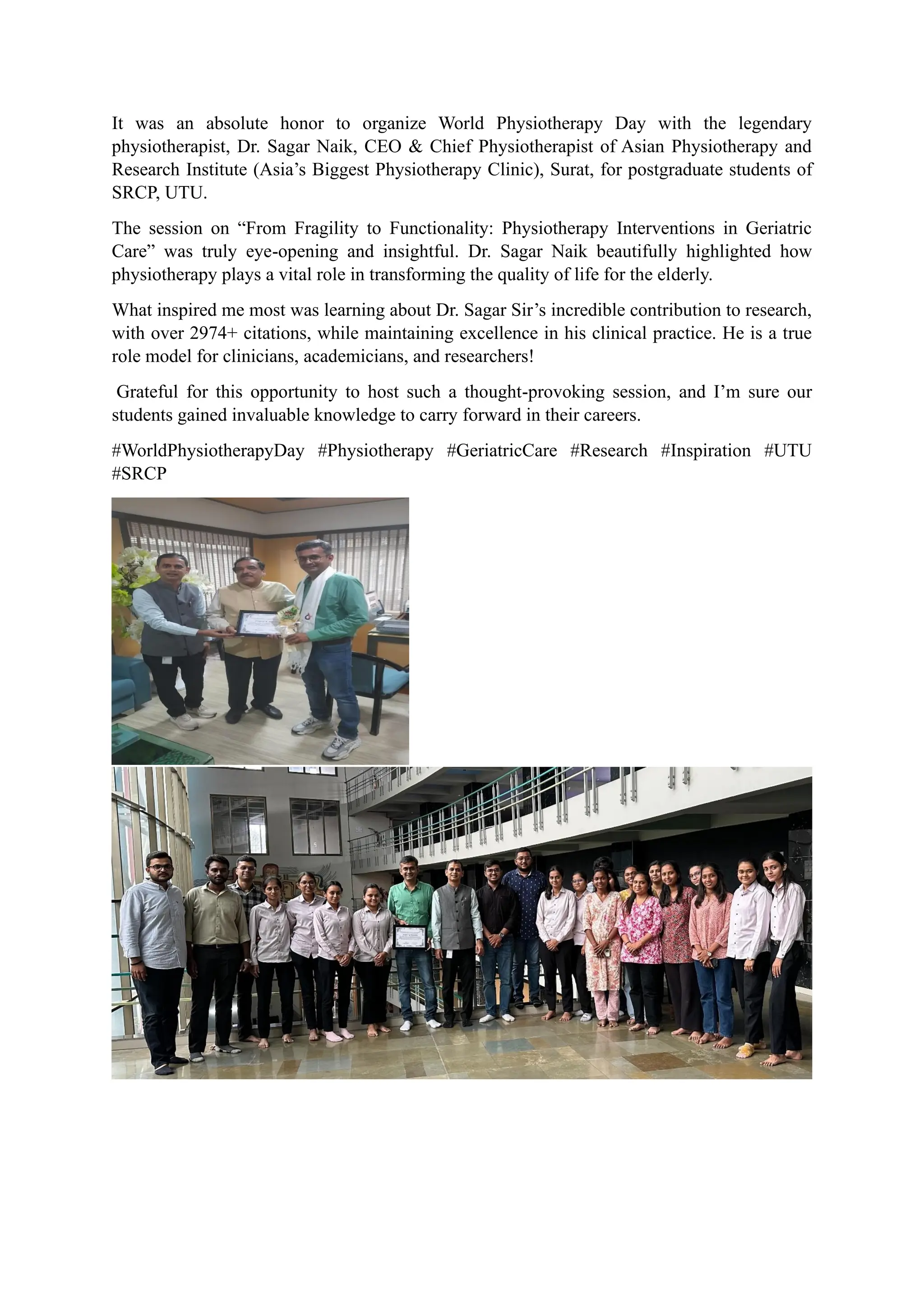 It was an absolute honor to organize World Physiotherapy Day with the legendary
physiotherapist, Dr. Sagar Naik, CEO & Chief Physiotherapist of Asian Physiotherapy and
Research Institute (Asia’s Biggest Physiotherapy Clinic), Surat, for postgraduate students of
SRCP, UTU.
The session on “From Fragility to Functionality: Physiotherapy Interventions in Geriatric
Care” was truly eye-opening and insightful. Dr. Sagar Naik beautifully highlighted how
physiotherapy plays a vital role in transforming the quality of life for the elderly.
What inspired me most was learning about Dr. Sagar Sir’s incredible contribution to research,
with over 2974+ citations, while maintaining excellence in his clinical practice. He is a true
role model for clinicians, academicians, and researchers!
Grateful for this opportunity to host such a thought-provoking session, and I’m sure our
students gained invaluable knowledge to carry forward in their careers.
#WorldPhysiotherapyDay #Physiotherapy #GeriatricCare #Research #Inspiration #UTU
#SRCP