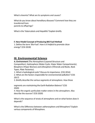 What is Anemia? What are its symptoms and causes?
What do you know about hereditary diseases? Comment how they are
transferred from
parents to offsprings?
What is the Tuberculosis and Hepatitis? Explain briefly
F. New Model Concept of Producing BIO Fuel Method
1. Define the term ‘Bio-Fuel’. How is it helpful to promote clean
energy? (CSS 2018)
III. Environmental Science
A. Environment (The Atmosphere (Layered Structure and
Composition), Hydrosphere (Water Cycle, Major Water Compartments),
Biosphere (Major Biomes) and Lithosphere (Minerals and Rocks, Rock
Types, Plate Tectonics).
1. What is hydrological cycle? Discuss its importance. (CSS 2016)
2. What are the factors responsible for environmental pollution? (CSS
2017)
3. Briefly describe the various segments of atmosphere. How these
segments are maintaining the Earth Radiation Balance? (CSS
2020)
4. How the organic particulate matter enters in the atmosphere. Also
describe the sources? (CSS 2020)
What is the sequence of strata of atmosphere and on what factors does it
depends?
What is the Difference between asthenosphere and lithosphere? Explain
various components of lithosphere.
 