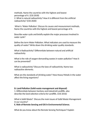methods. Name the countries with the highest and lowest
percentage of it. (CSS 2018)
2. What is natural radioactivity? How it is different from the artificial
radioactivity? (CSS 2020)
What is ‘Water Pollution’. Discuss its causes and measurement methods.
Name the countries with the highest and lowest percentage of it.
Describe water cycle and briefly explain the major processes involved in
water cycle?
Define the term Water Pollution. What indicators are used to measure the
quality of water? Write down the drinking water quality standards.
What is Radioactivity? Differentiate between natural and artificial
radioactivity
What is the role of oxygen-demanding wastes in water pollution? How it
can be prevented?
What is radioactivity? Discuss the laws of radioactivity. Name two
radioactive elements.
What are the standards of drinking water? How Heavy Metals in the water
affect the living organisms?
D. Land Pollution (Solid waste management and disposal)
1. Differentiate between Sanitary and Industrial Landfills, also
describe the land selection criteria for Landfills. (CSS 2016)
What is Solid Waste? Discuss the main issues of Solid Waste Management
in our country?
E. Role of Remote Sensing and GIS in Environmental Science.
What do you know about the Remote Sensing Techniques? Explain
 