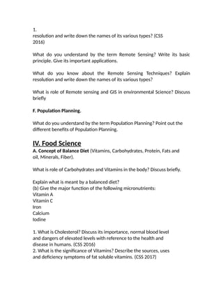 1.
resolution and write down the names of its various types? (CSS
2016)
What do you understand by the term Remote Sensing? Write its basic
principle. Give its important applications.
What do you know about the Remote Sensing Techniques? Explain
resolution and write down the names of its various types?
What is role of Remote sensing and GIS in environmental Science? Discuss
briefly
F. Population Planning.
What do you understand by the term Population Planning? Point out the
different benefits of Population Planning.
IV. Food Science
A. Concept of Balance Diet (Vitamins, Carbohydrates, Protein, Fats and
oil, Minerals, Fiber).
What is role of Carbohydrates and Vitamins in the body? Discuss briefly.
Explain what is meant by a balanced diet?
(b) Give the major function of the following micronutrients:
Vitamin A
Vitamin C
Iron
Calcium
Iodine
1. What is Cholesterol? Discuss its importance, normal blood level
and dangers of elevated levels with reference to the health and
disease in humans. (CSS 2016)
2. What is the significance of Vitamins? Describe the sources, uses
and deficiency symptoms of fat soluble vitamins. (CSS 2017)
 
