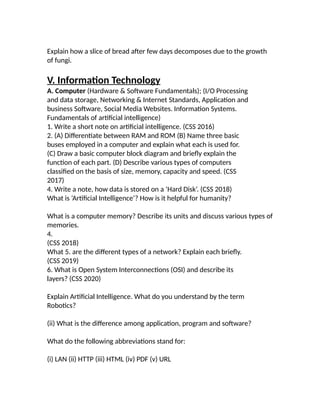 Explain how a slice of bread after few days decomposes due to the growth
of fungi.
V. Information Technology
A. Computer (Hardware & Software Fundamentals); (I/O Processing
and data storage, Networking & Internet Standards, Application and
business Software, Social Media Websites. Information Systems.
Fundamentals of artificial intelligence)
1. Write a short note on artificial intelligence. (CSS 2016)
2. (A) Differentiate between RAM and ROM (B) Name three basic
buses employed in a computer and explain what each is used for.
(C) Draw a basic computer block diagram and briefly explain the
function of each part. (D) Describe various types of computers
classified on the basis of size, memory, capacity and speed. (CSS
2017)
4. Write a note, how data is stored on a ‘Hard Disk’. (CSS 2018)
What is ‘Artificial Intelligence’? How is it helpful for humanity?
What is a computer memory? Describe its units and discuss various types of
memories.
4.
(CSS 2018)
What 5. are the different types of a network? Explain each briefly.
(CSS 2019)
6. What is Open System Interconnections (OSI) and describe its
layers? (CSS 2020)
Explain Artificial Intelligence. What do you understand by the term
Robotics?
(ii) What is the difference among application, program and software?
What do the following abbreviations stand for:
(i) LAN (ii) HTTP (iii) HTML (iv) PDF (v) URL
 