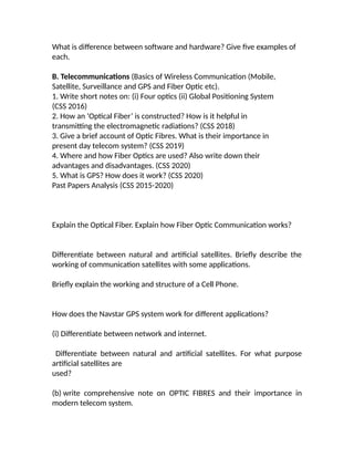 What is difference between software and hardware? Give five examples of
each.
B. Telecommunications (Basics of Wireless Communication (Mobile,
Satellite, Surveillance and GPS and Fiber Optic etc).
1. Write short notes on: (i) Four optics (ii) Global Positioning System
(CSS 2016)
2. How an ‘Optical Fiber’ is constructed? How is it helpful in
transmitting the electromagnetic radiations? (CSS 2018)
3. Give a brief account of Optic Fibres. What is their importance in
present day telecom system? (CSS 2019)
4. Where and how Fiber Optics are used? Also write down their
advantages and disadvantages. (CSS 2020)
5. What is GPS? How does it work? (CSS 2020)
Past Papers Analysis (CSS 2015-2020)
Explain the Optical Fiber. Explain how Fiber Optic Communication works?
Differentiate between natural and artificial satellites. Briefly describe the
working of communication satellites with some applications.
Briefly explain the working and structure of a Cell Phone.
How does the Navstar GPS system work for different applications?
(i) Differentiate between network and internet.
Differentiate between natural and artificial satellites. For what purpose
artificial satellites are
used?
(b) write comprehensive note on OPTIC FIBRES and their importance in
modern telecom system.
 