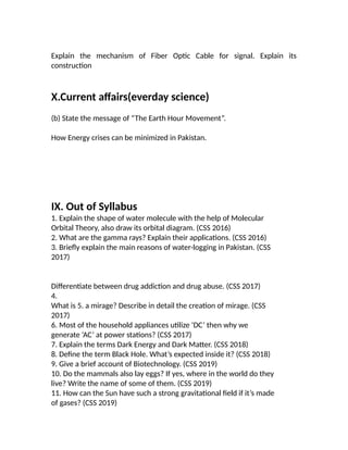 Explain the mechanism of Fiber Optic Cable for signal. Explain its
construction
X.Current affairs(everday science)
(b) State the message of “The Earth Hour Movement”.
How Energy crises can be minimized in Pakistan.
IX. Out of Syllabus
1. Explain the shape of water molecule with the help of Molecular
Orbital Theory, also draw its orbital diagram. (CSS 2016)
2. What are the gamma rays? Explain their applications. (CSS 2016)
3. Briefly explain the main reasons of water-logging in Pakistan. (CSS
2017)
Differentiate between drug addiction and drug abuse. (CSS 2017)
4.
What is 5. a mirage? Describe in detail the creation of mirage. (CSS
2017)
6. Most of the household appliances utilize ‘DC’ then why we
generate ‘AC’ at power stations? (CSS 2017)
7. Explain the terms Dark Energy and Dark Matter. (CSS 2018)
8. Define the term Black Hole. What’s expected inside it? (CSS 2018)
9. Give a brief account of Biotechnology. (CSS 2019)
10. Do the mammals also lay eggs? If yes, where in the world do they
live? Write the name of some of them. (CSS 2019)
11. How can the Sun have such a strong gravitational field if it’s made
of gases? (CSS 2019)
 