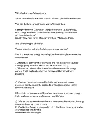 Write short note on Seismography.
Explain the difference between Middle Latitude Cyclones and Tornadoes.
What are the types of earthquake waves? Discuss them
D. Energy Resources (Sources of Energy (Renewable i.e. LED Energy,
Solar Energy, Wind Energy and Non-Renewable Energy conservation
and its sustainable use)
Basically how many forms of energy are there? Also name these.
Enlist different types of energy.
Why are scientists trying to find alternate energy sources?
What is a renewable energy source? Quote three examples of renewable
energy sources.
1. Differentiate between the Renewable and Non-Renewable sources
of energy giving examples of each one of them. (CSS 2019)
2. Differentiate between the renewable and non-renewable energy
sources. Briefly explain Geothermal Energy and Hydro Electricity.
(CSS 2020)
(d) What are the advantages and limitations of renewable energy
resources? Briefly explain the prospects of non-conventional energy
resources in Pakistan.
Differentiate between renewable and non-renewable sources of energy.
Briefly explain wind energy, solar energy and biofuels.
(a) Differentiate between Renewable and Non-renewable sources of energy.
Give examples of each one of them.
(b) Why Nuclear Energy is being preferred in developed countries and why
are we lagging behind in this
important source of energy?
 