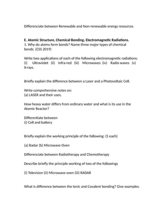 Differenciate between Renewable and Non-renewable energy resources
E. Atomic Structure, Chemical Bonding, Electromagnetic Radiations.
1. Why do atoms form bonds? Name three major types of chemical
bonds. (CSS 2019)
Write two applications of each of the following electromagnetic radiations:
(i) Ultraviolet (ii) Infra-red (iii) Microwaves (iv) Radio waves (v)
X-rays.
Briefly explain the difference between a Laser and a Photovoltaic Cell.
Write comprehensive notes on:
(a) LASER and their uses.
How heavy water differs from ordinary water and what is its use in the
Atomic Reactor?
Differentiate between
(i) Cell and battery
Briefly explain the working principle of the following: (5 each)
(a) Radar (b) Microwave Oven
Differenciate between Radiotherapy and Chemotherapy
Describe briefly the principle working of two of the followings
(i) Television (ii) Microwave oven (iii) RADAR
What is difference between the Ionic and Covalent bonding? Give examples.
 