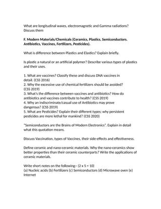 What are longitudinal waves, electromagnetic and Gamma radiations?
Discuss them
F. Modern Materials/Chemicals (Ceramics, Plastics, Semiconductors.
Antibiotics, Vaccines, Fertilizers, Pesticides).
What is difference between Plastics and Elastics? Explain briefly.
Is plastic a natural or an artificial polymer? Describe various types of plastics
and their uses.
1. What are vaccines? Classify these and discuss DNA vaccines in
detail. (CSS 2016)
2. Why the excessive use of chemical fertilizers should be avoided?
(CSS 2019)
3. What’s the difference between vaccines and antibiotics? How do
antibiotics and vaccines contribute to health? (CSS 2019)
4. Why an indiscriminate/casual use of Antibiotics may prove
dangerous? (CSS 2019)
5. What are Pesticides? Explain their different types; why persistent
pesticides are more lethal for mankind? (CSS 2020)
“Semiconductors are the Brains of Modern Electronics”. Explain in detail
what this quotation means.
Discuss Vaccination, types of Vaccines, their side-effects and effectiveness.
Define ceramic and nano-ceramic materials. Why the nano-ceramics show
better properties than their ceramic counterparts? Write the applications of
ceramic materials.
Write short notes on the following:- (2 x 5 = 10)
(a) Nucleic acids (b) Fertilizers (c) Semiconductors (d) Microwave oven (e)
Internet
 