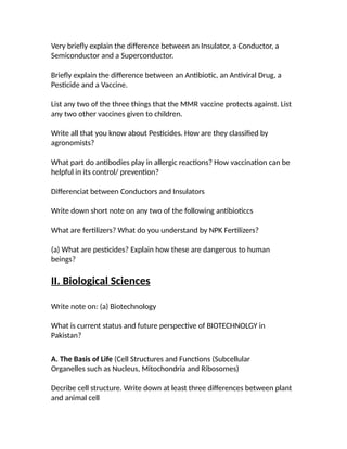Very briefly explain the difference between an Insulator, a Conductor, a
Semiconductor and a Superconductor.
Briefly explain the difference between an Antibiotic, an Antiviral Drug, a
Pesticide and a Vaccine.
List any two of the three things that the MMR vaccine protects against. List
any two other vaccines given to children.
Write all that you know about Pesticides. How are they classified by
agronomists?
What part do antibodies play in allergic reactions? How vaccination can be
helpful in its control/ prevention?
Differenciat between Conductors and Insulators
Write down short note on any two of the following antibioticcs
What are fertilizers? What do you understand by NPK Fertilizers?
(a) What are pesticides? Explain how these are dangerous to human
beings?
II. Biological Sciences
Write note on: (a) Biotechnology
What is current status and future perspective of BIOTECHNOLGY in
Pakistan?
A. The Basis of Life (Cell Structures and Functions (Subcellular
Organelles such as Nucleus, Mitochondria and Ribosomes)
Decribe cell structure. Write down at least three differences between plant
and animal cell
 