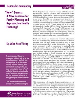 Research Commentary volume 3, issue 2 
“ New” Donors: 
A New Resource for 
Family Planning and 
Reproductive Health 
Financing? 
By Malea Hoepf Young 
August 2008 
While the past decades have seen a foreign aid field dominated 
by the world’s wealthy countries who are members of the 
Organisation for Economic Co-operation and Development 
(OECD) and its Development Assistance Committee (DAC),1 
a new form a donorship has emerged, or more accurately, re-emerged. 
Aid funding from prosperous, yet still developing 
countries to other developing countries has drawn international 
attention, much of it from a critical perspective. A 2007 article 
in Foreign Policy labeled aid from China, Venezuela, and Saudi 
Arabia as both “generous” and “toxic,”2 while a recent cover 
of the Economist labeled China “The New Colonialists.”3 
However, an increase in global aid to the poorest countries, 
delivered with fresh perspectives and an intensified spirit of 
South-South cooperation has many potential benefits. 
While some donors and international observers criticize non- 
DAC aid for being overly influenced by economic or political 
interests, these and other important concerns apply to many 
DAC countries as well. A major shortcoming of the DAC 
donor community is lack of commitment to family planning 
and reproductive health. Nearly all donors fall short of 
the financial commitments made at the 1994 International 
Conference on Population and Development in Cairo, where 
they pledged funding for family planning and reproductive 
health. Reproductive health care encompasses a range of issues, 
including family planning; STI and HIV prevention, care and 
treatment; and maternal and child health. An intense focus 
on HIV in the donor community has occurred alongside a 
significant decline in support for the other facets of reproductive 
health. The U.S., which is by far the largest provider of funds 
for family planning and reproductive health, has significantly 
cut funding for family planning, child survival, and maternal 
health, while dramatically increasing its funding for HIV/ 
AIDS, and when adjusted for inflation, U.S. bilateral funding 
for family planning and reproductive health in 2007 was 41 
percent less than in 1995.4 With such significant shortfalls, 
and such a great need for services, engaging new donors is an 
important opportunity. 
This commentary will examine the current debate on the rise 
of “new” bilateral donors, the perceived threats to international 
aid effectiveness efforts, and possible benefits for poverty 
reduction and economic development, focusing on two major 
non-DAC donors, India and China. Finally, the commentary 
will offer recommendations on increasing the effectiveness 
of aid in these countries, and given the shortfalls in funding 
from DAC donors for family planning and reproductive health, 
To learn more about changes in 
development assistance, look for our next 
research commentary, which will focus 
on the principles of “aid effectiveness,” 
including as country ownership, donor 
alignment with country priorities, and 
donor harmonization, as well as “new” 
methods of donor aid delivery including 
general budget and sector-wide support, 
and their implications on financing for 
family planning and reproductive health. 
Read other Research Commentaries 
online at www.populationaction.org/rc 
 