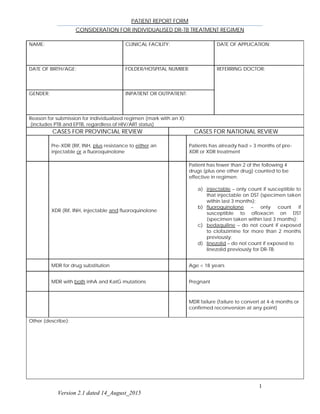 PATIENT REPORT FORM
CONSIDERATION FOR INDIVIDUALISED DR-TB TREATMENT REGIMEN
1
Version 2.1 dated 14_August_2015
NAME: CLINICAL FACILITY: DATE OF APPLICATION:
DATE OF BIRTH/AGE: FOLDER/HOSPITAL NUMBER: REFERRING DOCTOR:
GENDER: INPATIENT OR OUTPATIENT:
Reason for submission for individualized regimen (mark with an X):
(includes PTB and EPTB, regardless of HIV/ART status)
CASES FOR PROVINCIAL REVIEW CASES FOR NATIONAL REVIEW
Pre-XDR (Rif, INH, plus resistance to either an
injectable or a fluoroquinolone
Patients has already had > 3 months of pre-
XDR or XDR treatment
XDR (Rif, INH, injectable and fluoroquinolone
Patient has fewer than 2 of the following 4
drugs (plus one other drug) counted to be
effective in regimen:
a) injectable – only count if susceptible to
that injectable on DST (specimen taken
within last 3 months);
b) fluoroquinolone – only count if
susceptible to ofloxacin on DST
(specimen taken within last 3 months);
c) bedaquiline – do not count if exposed
to clofazimine for more than 2 months
previously;
d) linezolid – do not count if exposed to
linezolid previously for DR-TB.
MDR for drug substitution Age < 18 years
MDR with both inhA and KatG mutations Pregnant
MDR failure (failure to convert at 4-6 months or
confirmed reconversion at any point)
Other (describe):
 