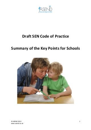  
	
  
©	
  ASEND	
  2013	
  
www.asend.co.uk	
  
1	
  
	
  
	
  
	
  
Draft	
  SEN	
  Code	
  of	
  Practice	
  
	
  
Summary	
  of	
  the	
  Key	
  Points	
  for	
  Schools	
  
	
  
	
  
	
  
	
   	
  
 