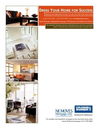 DRESS YOUR HOME FOR SUCCESS
        VENDORS AND MERCHANTS TO HELP YOU GET THE MOST FROM YOUR HOME

     p. 617-731-2447 f. 617-731-4477 www. NewEnglandMoves.com
Coldwell Banker Residential Brokerage 1375 Beacon St. Brookline, MA 02446

         For unmatched reputation and truly remarkable service, contact your real estate
                    agent at Coldwell Banker Residential Brokerage in Brookline today.




         For excellent and competitive mortgage services and home equity loans,
                                contact NE Moves Mortgage at 617-796-5600.
 