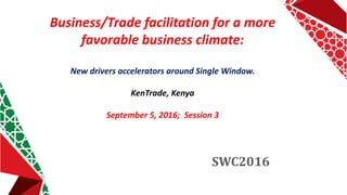 Business/Trade facilitation for a more
favorable business climate:
New drivers accelerators around Single Window.
KenTrade, Kenya
September 5, 2016; Session 3
SWC2016
 