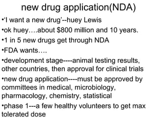 new drug application(NDA) 
•‘I want a new drug’--huey Lewis 
•ok huey….about $800 million and 10 years. 
•1 in 5 new drugs get through NDA 
•FDA wants…. 
•development stage----animal testing results, 
other countries, then approval for clinical trials 
•new drug application----must be approved by 
committees in medical, microbiology, 
pharmacology, chemistry, statistical 
•phase 1---a few healthy volunteers to get max 
tolerated dose 
 