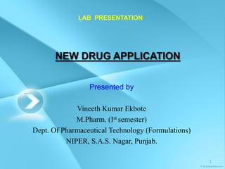 LAB PRESENTATION




       NEW DRUG APPLICATION


                 Presented by

             Vineeth Kumar Ekbote
             M.Pharm. (Ist semester)
Dept. Of Pharmaceutical Technology (Formulations)
          NIPER, S.A.S. Nagar, Punjab.

                                                    1
 