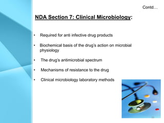 Contd…

NDA Section 7: Clinical Microbiology:


•   Required for anti infective drug products

•   Biochemical basis of the drug’s action on microbial
    physiology

•   The drug’s antimicrobial spectrum

•   Mechanisms of resistance to the drug

•   Clinical microbiology laboratory methods




                                                             16
 