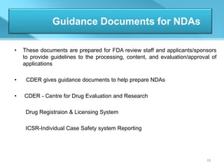 Guidance Documents for NDAs

•   These documents are prepared for FDA review staff and applicants/sponsors
    to provide guidelines to the processing, content, and evaluation/approval of
    applications

•    CDER gives guidance documents to help prepare NDAs

•   CDER - Centre for Drug Evaluation and Research

     Drug Registraion & Licensing System

     ICSR-Individual Case Safety system Reporting




                                                                            18
 