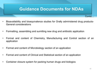 Guidance Documents for NDAs
                                                                               Contd…

•   Bioavailability and bioequivalence studies for Orally administered drug products-
    General considerations

•   Formatting, assembling and sumitting new drug and antibiotic application

•   Format and content of Chemistry, Manufacturing and Control section of an
    application

•   Format and content of Microbiology section of an application

•   Format and content of Clinical and Statistical section of an application

•   Container closure system for packing human drugs and biologics

                                                                                 19
 