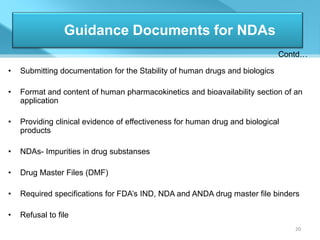 Guidance Documents for NDAs
                                                                              Contd…

•   Submitting documentation for the Stability of human drugs and biologics

•   Format and content of human pharmacokinetics and bioavailability section of an
    application

•   Providing clinical evidence of effectiveness for human drug and biological
    products

•   NDAs- Impurities in drug substanses

•   Drug Master Files (DMF)

•   Required specifications for FDA’s IND, NDA and ANDA drug master file binders

•   Refusal to file
                                                                                 20
 