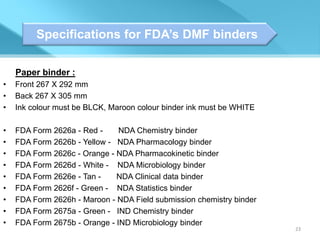 Specifications for FDA’s DMF binders

    Paper binder :
•   Front 267 X 292 mm
•   Back 267 X 305 mm
•   Ink colour must be BLCK, Maroon colour binder ink must be WHITE

•   FDA Form 2626a - Red -     NDA Chemistry binder
•   FDA Form 2626b - Yellow - NDA Pharmacology binder
•   FDA Form 2626c - Orange - NDA Pharmacokinetic binder
•   FDA Form 2626d - White - NDA Microbiology binder
•   FDA Form 2626e - Tan -    NDA Clinical data binder
•   FDA Form 2626f - Green - NDA Statistics binder
•   FDA Form 2626h - Maroon - NDA Field submission chemistry binder
•   FDA Form 2675a - Green - IND Chemistry binder
•   FDA Form 2675b - Orange - IND Microbiology binder
                                                                      23
 