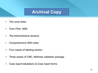 Archival Copy

•   The cover letter

•   Form FDA- 356h

•   The Administrative sections

•   Comprehensive NDA index

•   Four copies of labeling section

•   Three copies of CMC, Methods validation package

•   Case report tabulations & Case report forms

                                                      25
 