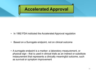 Accelerated Approval




• In 1992 FDA instituted the Accelerated Approval regulation


• Based on a Surrogate endpoint, not on clinical outcome


• A surrogate endpoint is a marker- a laboratory measurement, or
  physical sign - that is used in clinical trials as an indirect or substitute
  measurement that represents a clinically meaningful outcome, such
  as survival or symptom improvement


                                                                                 30
 